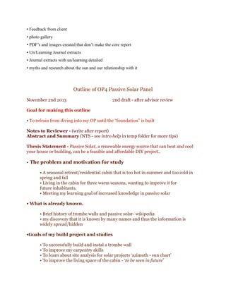 • Feedback from client
• photo gallery
• PDF’s and images created that don’t make the core report
• Un/Learning Journal extracts
• Journal extracts with un/learning detailed
• myths and research about the sun and our relationship with it

Outline of OP4 Passive Solar Panel
November 2nd 2013

2nd draft - after advisor review

Goal for making this outline
• To refrain from diving into my OP until the “foundation” is built
Notes to Reviewer - (write after report)
Abstract and Summary (NTS - see intro help in temp folder for more tips)
Thesis Statement - Passive Solar, a renewable energy source that can heat and cool
your house or building, can be a feasible and affordable DIY project..

• The problem and motivation for study
• A seasonal retreat/residential cabin that is too hot in summer and too cold in
spring and fall
• Living in the cabin for three warm seasons, wanting to improve it for
future inhabitants.
• Meeting my learning goal of increased knowledge in passive solar
• What is already known.
• Brief history of trombe walls and passive solar- wikipedia
• my discovery that it is known by many names and thus the information is
widely spread/hidden
•Goals of my build project and studies
• To successfully build and instal a trombe wall
• To improve my carpentry skills
• To learn about site analysis for solar projects ‘azimuth - sun chart’
• To improve the living space of the cabin - ‘to be seen in future’

 