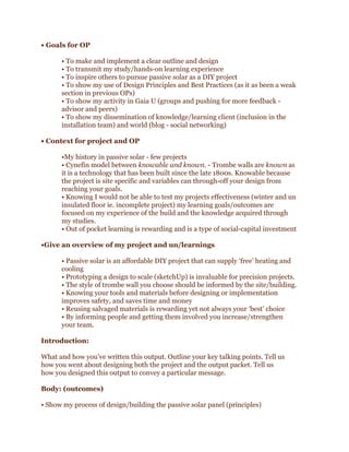 • Goals for OP
• To make and implement a clear outline and design
• To transmit my study/hands-on learning experience
• To inspire others to pursue passive solar as a DIY project
• To show my use of Design Principles and Best Practices (as it as been a weak
section in previous OPs)
• To show my activity in Gaia U (groups and pushing for more feedback advisor and peers)
• To show my dissemination of knowledge/learning client (inclusion in the
installation team) and world (blog - social networking)
• Context for project and OP
•My history in passive solar - few projects
• Cynefin model between knowable and known. - Trombe walls are known as
it is a technology that has been built since the late 1800s. Knowable because
the project is site specific and variables can through-off your design from
reaching your goals.
• Knowing I would not be able to test my projects effectiveness (winter and un
insulated floor ie. incomplete project) my learning goals/outcomes are
focused on my experience of the build and the knowledge acquired through
my studies.
• Out of pocket learning is rewarding and is a type of social-capital investment
•Give an overview of my project and un/learnings
• Passive solar is an affordable DIY project that can supply ‘free’ heating and
cooling
• Prototyping a design to scale (sketchUp) is invaluable for precision projects.
• The style of trombe wall you choose should be informed by the site/building.
• Knowing your tools and materials before designing or implementation
improves safety, and saves time and money
• Reusing salvaged materials is rewarding yet not always your ‘best’ choice
• By informing people and getting them involved you increase/strengthen
your team.
Introduction:
What and how you’ve written this output. Outline your key talking points. Tell us
how you went about designing both the project and the output packet. Tell us
how you designed this output to convey a particular message.
Body: (outcomes)
• Show my process of design/building the passive solar panel (principles)

 