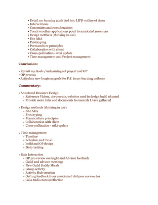 • Detail my learning goals tied into LIPD outline of them
• Interventions
• Constraints and considerations
• Touch on other applications point to annotated resources
• Design methods (thinking in use)
• Site A&A
• Prototyping
• Permaculture principles
• Collaboration with client
• Cross-pollination - wiki update
• Time management and Project management
Conclusion:
• Revisit my Goals / unlearnings of project and OP
• OP process
• Articulate new longterm goals for P.S. in my learning pathway
Commentary:
• Annotated Resource Design
• Reference Videos, documents, websites used in design build of panel
• Provide more links and documents to research I have gathered
• Design methods (thinking in use)
• Site A&A
• Prototyping
• Permaculture principles
• Collaboration with client
• Cross-pollination - wiki update
• Time management
• Timeline
• Schedule and travel
• build and OP design
• Daily tasking
• Gaia Interaction
• OP pro-review oversight and Advisor feedback
• Guild and advisor meetings
• New Guild Buddy Micah
• Group activity
• Activity Hub creation
• Getting feedback from associates I did peer reviews for
• Gaia Radio notes/reflection

 