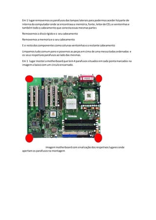 Em 1 lugarremovemososparafusosdastampaslateraispara podermosacederháparte de
internadocomputadoronde se encontravaa memória,fonte,leitorde CD,se ventoinhase
tambémtodoo cabeamento que conectaessasmesmaspartes
Removemosodiscorígidoe o seucabeamento
Removemosamemoriae o seucabeamento
E o restodoscomponentescomocolunasventoinhase orestante cabeamento
Limpamostudocomumpano e posemosas peçasemcima de uma messatodasordenadas e
os seusrespetivosparafusosaoladodas mesmas.
Em 1 lugar montei amotherboardque tem4 parafusossituadosemcada pontamarcados na
imagema baixocomum circuloencarnado.
Imagemmotherboardcomsinalizaçãodosrespetivoslugaresonde
apertamos parafusosna montagem
 