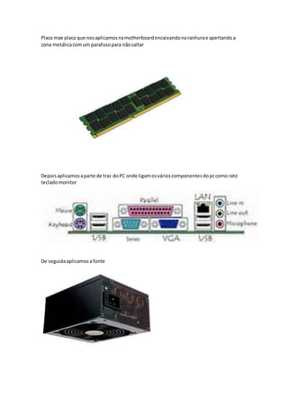 Placa mae placa que nosaplicamosnamotherboardencaixandonaranhurae apertandoa
zona metálicacomum parafusopara nãosaltar
Depoisaplicamosaparte de traz doPC onde ligamosvárioscomponentesdopccomo rato
tecladomonitor
De seguidaaplicamosafonte
 