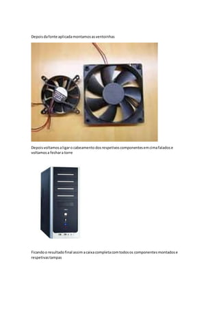 Depoisdafonte aplicadamontamosasventoinhas
Depoisvoltamosaligaro cabeamento dosrespetivoscomponentesemcimafaladose
voltamosa fechara torre
Ficandoo resultadofinal assim acaixacompletacomtodosos componentesmontadose
respetivastampas
 