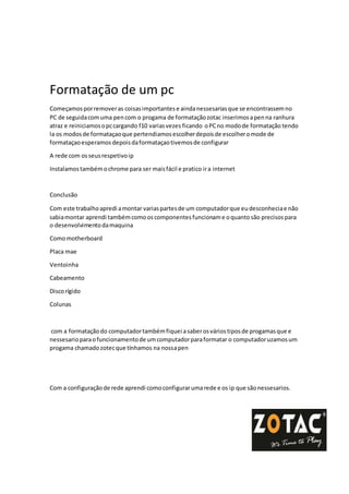 Formatação de um pc
Começamosporremoveras coisasimportantese aindanessesariasque se encontrassemno
PC de seguidacomuma pencom o progama de formataçãozotac inserimosapenna ranhura
atraz e reiniciamosopccargando f10 variasvezes ficando oPCno modode formatação tendo
la os modosde formataçaoque pertendiamosescolherdepoisde escolheromode de
formataçaoesperamos depoisdaformataçaotivemosde configurar
A rede com osseusrespetivoip
Instalamostambémochrome para ser maisfácil e pratico ira internet
Conclusão
Com este trabalhoapredi amontar variaspartesde um computadorque eudesconheciae não
sabiamontar aprendi tambémcomooscomponentesfuncioname oquantosão precisospara
o desenvolvimentodamaquina
Comomotherboard
Placa mae
Ventoinha
Cabeamento
Discorígido
Colunas
com a formataçãodo computadortambémfiquei asaberosváriostiposde progamasque e
nessesarioparaofuncionamentode umcomputadorparaformatar o computadoruzamosum
progama chamadozotecque tínhamos na nossapen
Com a configuraçãode rede aprendi comoconfigurarumarede e os ip que sãonessesarios.
 