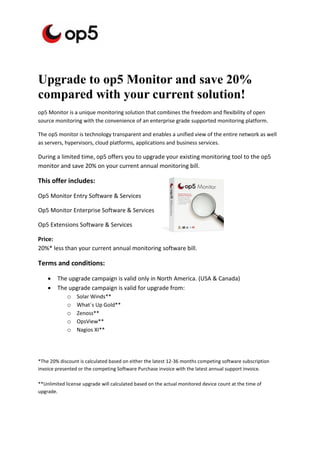 Upgrade to op5 Monitor and save 20%
compared with your current solution!
op5 Monitor is a unique monitoring solution that combines the freedom and flexibility of open
source monitoring with the convenience of an enterprise grade supported monitoring platform.

The op5 monitor is technology transparent and enables a unified view of the entire network as well
as servers, hypervisors, cloud platforms, applications and business services.

During a limited time, op5 offers you to upgrade your existing monitoring tool to the op5
monitor and save 20% on your current annual monitoring bill.

This offer includes:

Op5 Monitor Entry Software & Services

Op5 Monitor Enterprise Software & Services

Op5 Extensions Software & Services

Price:
20%* less than your current annual monitoring software bill.

Terms and conditions:

       The upgrade campaign is valid only in North America. (USA & Canada)
       The upgrade campaign is valid for upgrade from:
           o Solar Winds**
           o What´s Up Gold**
           o Zenoss**
           o OpsView**
           o Nagios XI**



*The 20% discount is calculated based on either the latest 12-36 months competing software subscription
invoice presented or the competing Software Purchase invoice with the latest annual support invoice.

**Unlimited license upgrade will calculated based on the actual monitored device count at the time of
upgrade.
 