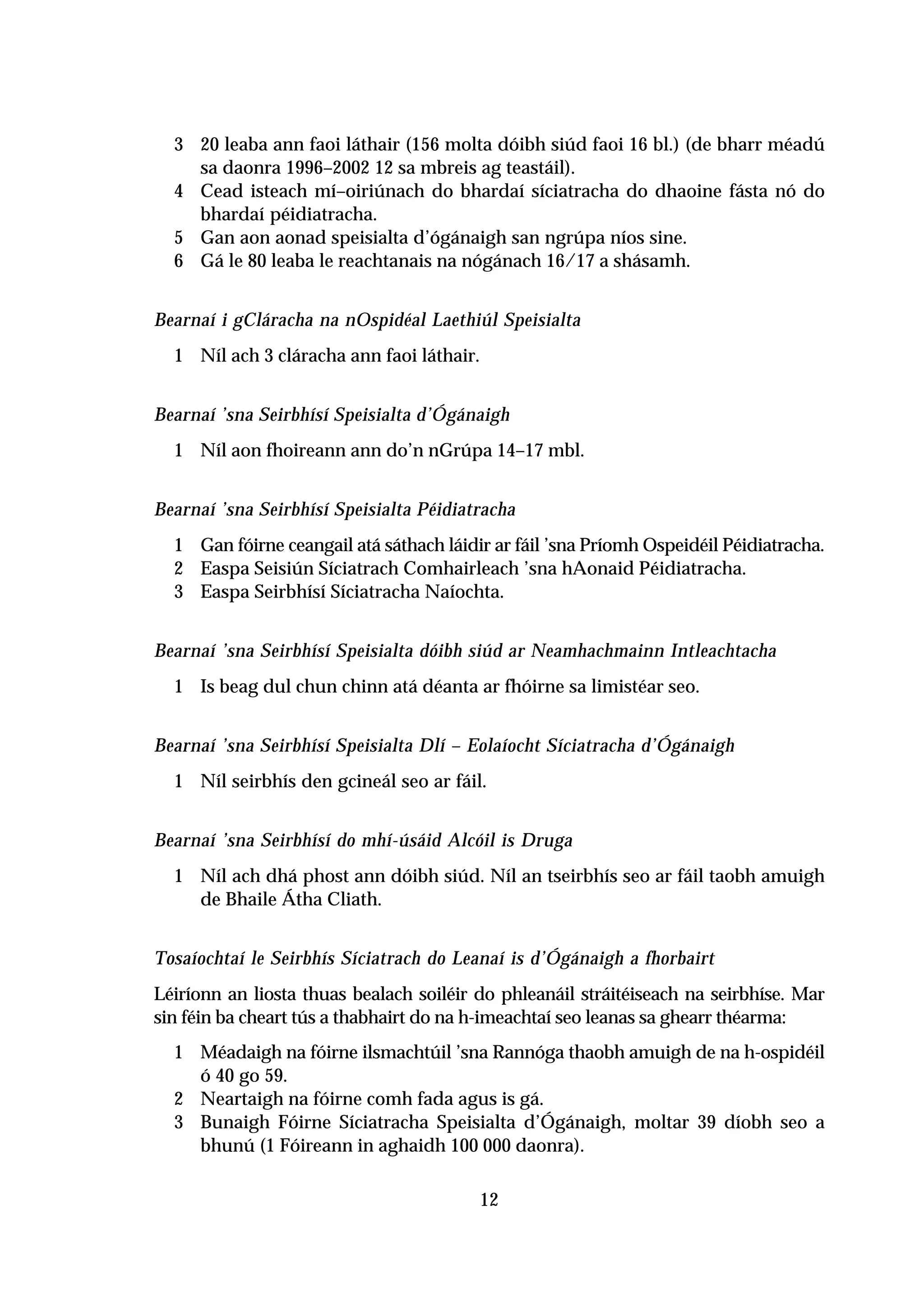 3 20 leaba ann faoi láthair (156 molta dóibh siúd faoi 16 bl.) (de bharr méadú
    sa daonra 1996–2002 12 sa mbreis ag teastáil).
  4 Cead isteach mí–oiriúnach do bhardaí síciatracha do dhaoine fásta nó do
    bhardaí péidiatracha.
  5 Gan aon aonad speisialta d’ógánaigh san ngrúpa níos sine.
  6 Gá le 80 leaba le reachtanais na nógánach 16/17 a shásamh.


Bearnaí i gCláracha na nOspidéal Laethiúl Speisialta
  1 Níl ach 3 cláracha ann faoi láthair.


Bearnaí ’sna Seirbhísí Speisialta d’Ógánaigh
  1 Níl aon fhoireann ann do’n nGrúpa 14–17 mbl.


Bearnaí ’sna Seirbhísí Speisialta Péidiatracha
  1 Gan fóirne ceangail atá sáthach láidir ar fáil ’sna Príomh Ospeidéil Péidiatracha.
  2 Easpa Seisiún Síciatrach Comhairleach ’sna hAonaid Péidiatracha.
  3 Easpa Seirbhísí Síciatracha Naíochta.


Bearnaí ’sna Seirbhísí Speisialta dóibh siúd ar Neamhachmainn Intleachtacha
  1 Is beag dul chun chinn atá déanta ar fhóirne sa limistéar seo.


Bearnaí ’sna Seirbhísí Speisialta Dlí – Eolaíocht Síciatracha d’Ógánaigh
  1 Níl seirbhís den gcineál seo ar fáil.


Bearnaí ’sna Seirbhísí do mhí-úsáid Alcóil is Druga
  1 Níl ach dhá phost ann dóibh siúd. Níl an tseirbhís seo ar fáil taobh amuigh
    de Bhaile Átha Cliath.


Tosaíochtaí le Seirbhís Síciatrach do Leanaí is d’Ógánaigh a fhorbairt
Léiríonn an liosta thuas bealach soiléir do phleanáil stráitéiseach na seirbhíse. Mar
sin féin ba cheart tús a thabhairt do na h-imeachtaí seo leanas sa ghearr théarma:
  1 Méadaigh na fóirne ilsmachtúil ’sna Rannóga thaobh amuigh de na h-ospidéil
    ó 40 go 59.
  2 Neartaigh na fóirne comh fada agus is gá.
  3 Bunaigh Fóirne Síciatracha Speisialta d’Ógánaigh, moltar 39 díobh seo a
    bhunú (1 Fóireann in aghaidh 100 000 daonra).

                                         12
 