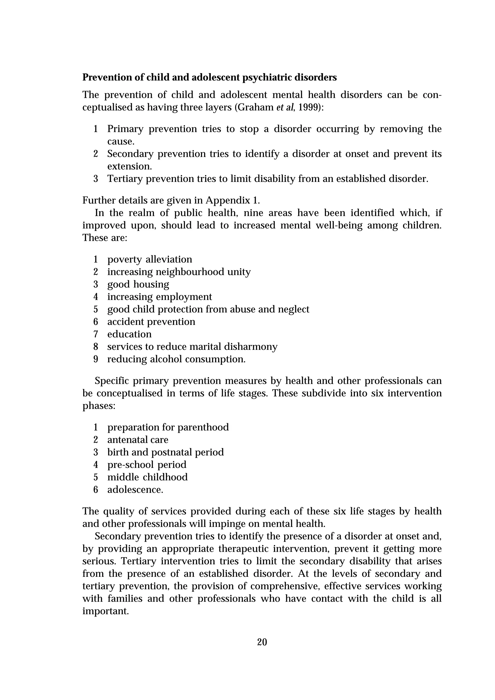 Prevention of child and adolescent psychiatric disorders
The prevention of child and adolescent mental health disorders can be con-
ceptualised as having three layers (Graham et al, 1999):

  1 Primary prevention tries to stop a disorder occurring by removing the
    cause.
  2 Secondary prevention tries to identify a disorder at onset and prevent its
    extension.
  3 Tertiary prevention tries to limit disability from an established disorder.

Further details are given in Appendix 1.
  In the realm of public health, nine areas have been identified which, if
improved upon, should lead to increased mental well-being among children.
These are:

  1   poverty alleviation
  2   increasing neighbourhood unity
  3   good housing
  4   increasing employment
  5   good child protection from abuse and neglect
  6   accident prevention
  7   education
  8   services to reduce marital disharmony
  9   reducing alcohol consumption.

   Specific primary prevention measures by health and other professionals can
be conceptualised in terms of life stages. These subdivide into six intervention
phases:

  1   preparation for parenthood
  2   antenatal care
  3   birth and postnatal period
  4   pre-school period
  5   middle childhood
  6   adolescence.

The quality of services provided during each of these six life stages by health
and other professionals will impinge on mental health.
   Secondary prevention tries to identify the presence of a disorder at onset and,
by providing an appropriate therapeutic intervention, prevent it getting more
serious. Tertiary intervention tries to limit the secondary disability that arises
from the presence of an established disorder. At the levels of secondary and
tertiary prevention, the provision of comprehensive, effective services working
with families and other professionals who have contact with the child is all
important.


                                       20
 