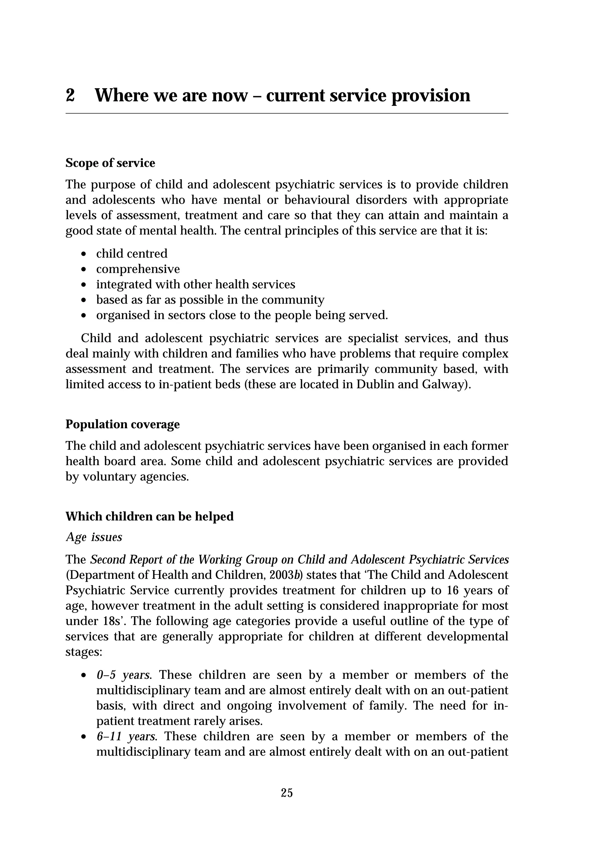 2       Where we are now – current service provision


Scope of service
The purpose of child and adolescent psychiatric services is to provide children
and adolescents who have mental or behavioural disorders with appropriate
levels of assessment, treatment and care so that they can attain and maintain a
good state of mental health. The central principles of this service are that it is:
    •   child centred
    •   comprehensive
    •   integrated with other health services
    •   based as far as possible in the community
    •   organised in sectors close to the people being served.
   Child and adolescent psychiatric services are specialist services, and thus
deal mainly with children and families who have problems that require complex
assessment and treatment. The services are primarily community based, with
limited access to in-patient beds (these are located in Dublin and Galway).


Population coverage
The child and adolescent psychiatric services have been organised in each former
health board area. Some child and adolescent psychiatric services are provided
by voluntary agencies.


Which children can be helped
Age issues
The Second Report of the Working Group on Child and Adolescent Psychiatric Services
(Department of Health and Children, 2003b) states that ‘The Child and Adolescent
Psychiatric Service currently provides treatment for children up to 16 years of
age, however treatment in the adult setting is considered inappropriate for most
under 18s’. The following age categories provide a useful outline of the type of
services that are generally appropriate for children at different developmental
stages:
    • 0–5 years. These children are seen by a member or members of the
        multidisciplinary team and are almost entirely dealt with on an out-patient
        basis, with direct and ongoing involvement of family. The need for in-
        patient treatment rarely arises.
    •   6–11 years. These children are seen by a member or members of the
        multidisciplinary team and are almost entirely dealt with on an out-patient


                                          25
 