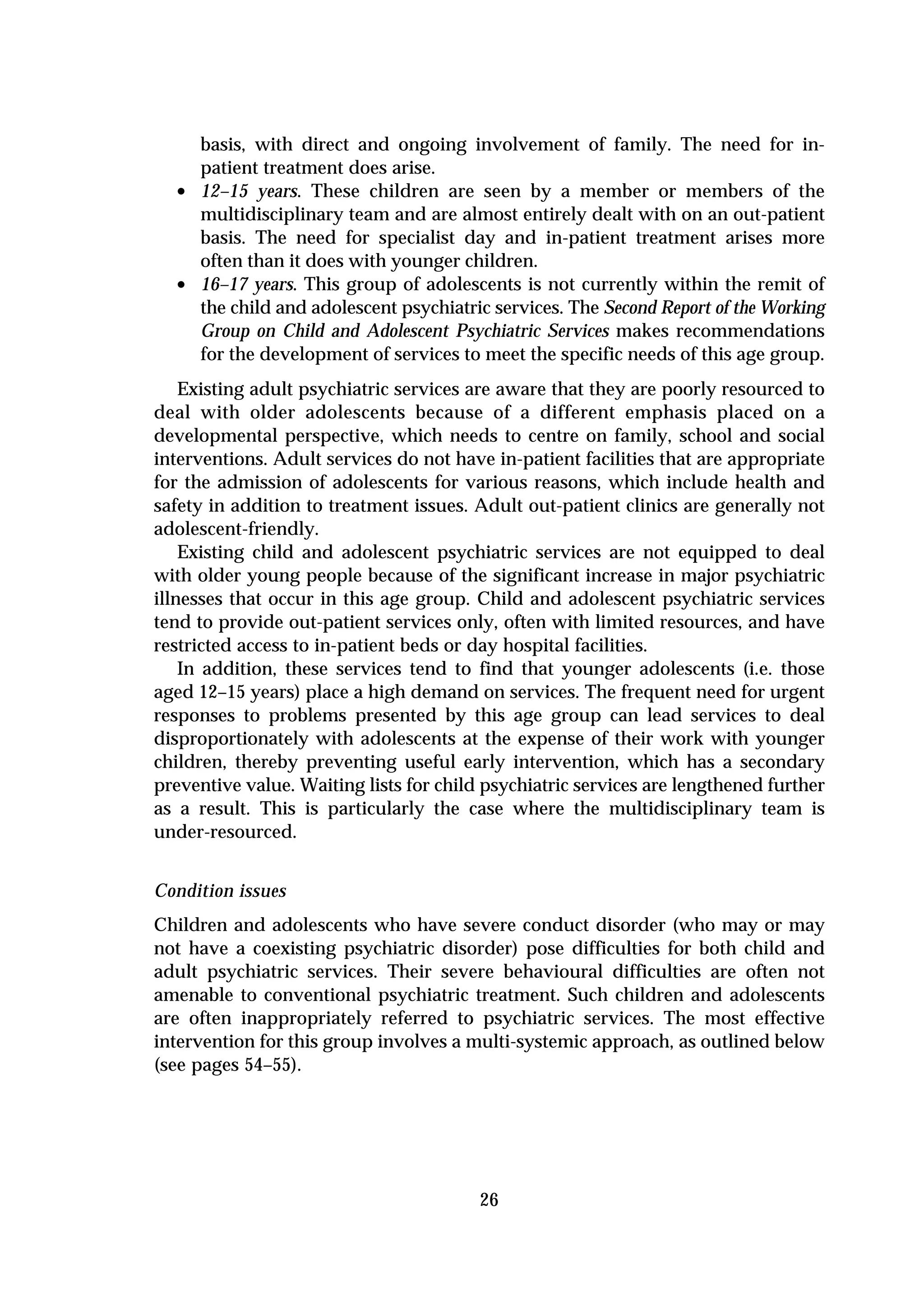 basis, with direct and ongoing involvement of family. The need for in-
      patient treatment does arise.
  •   12–15 years. These children are seen by a member or members of the
      multidisciplinary team and are almost entirely dealt with on an out-patient
      basis. The need for specialist day and in-patient treatment arises more
      often than it does with younger children.
  •   16–17 years. This group of adolescents is not currently within the remit of
      the child and adolescent psychiatric services. The Second Report of the Working
      Group on Child and Adolescent Psychiatric Services makes recommendations
      for the development of services to meet the specific needs of this age group.
    Existing adult psychiatric services are aware that they are poorly resourced to
deal with older adolescents because of a different emphasis placed on a
developmental perspective, which needs to centre on family, school and social
interventions. Adult services do not have in-patient facilities that are appropriate
for the admission of adolescents for various reasons, which include health and
safety in addition to treatment issues. Adult out-patient clinics are generally not
adolescent-friendly.
    Existing child and adolescent psychiatric services are not equipped to deal
with older young people because of the significant increase in major psychiatric
illnesses that occur in this age group. Child and adolescent psychiatric services
tend to provide out-patient services only, often with limited resources, and have
restricted access to in-patient beds or day hospital facilities.
    In addition, these services tend to find that younger adolescents (i.e. those
aged 12–15 years) place a high demand on services. The frequent need for urgent
responses to problems presented by this age group can lead services to deal
disproportionately with adolescents at the expense of their work with younger
children, thereby preventing useful early intervention, which has a secondary
preventive value. Waiting lists for child psychiatric services are lengthened further
as a result. This is particularly the case where the multidisciplinary team is
under-resourced.


Condition issues
Children and adolescents who have severe conduct disorder (who may or may
not have a coexisting psychiatric disorder) pose difficulties for both child and
adult psychiatric services. Their severe behavioural difficulties are often not
amenable to conventional psychiatric treatment. Such children and adolescents
are often inappropriately referred to psychiatric services. The most effective
intervention for this group involves a multi-systemic approach, as outlined below
(see pages 54–55).




                                         26
 