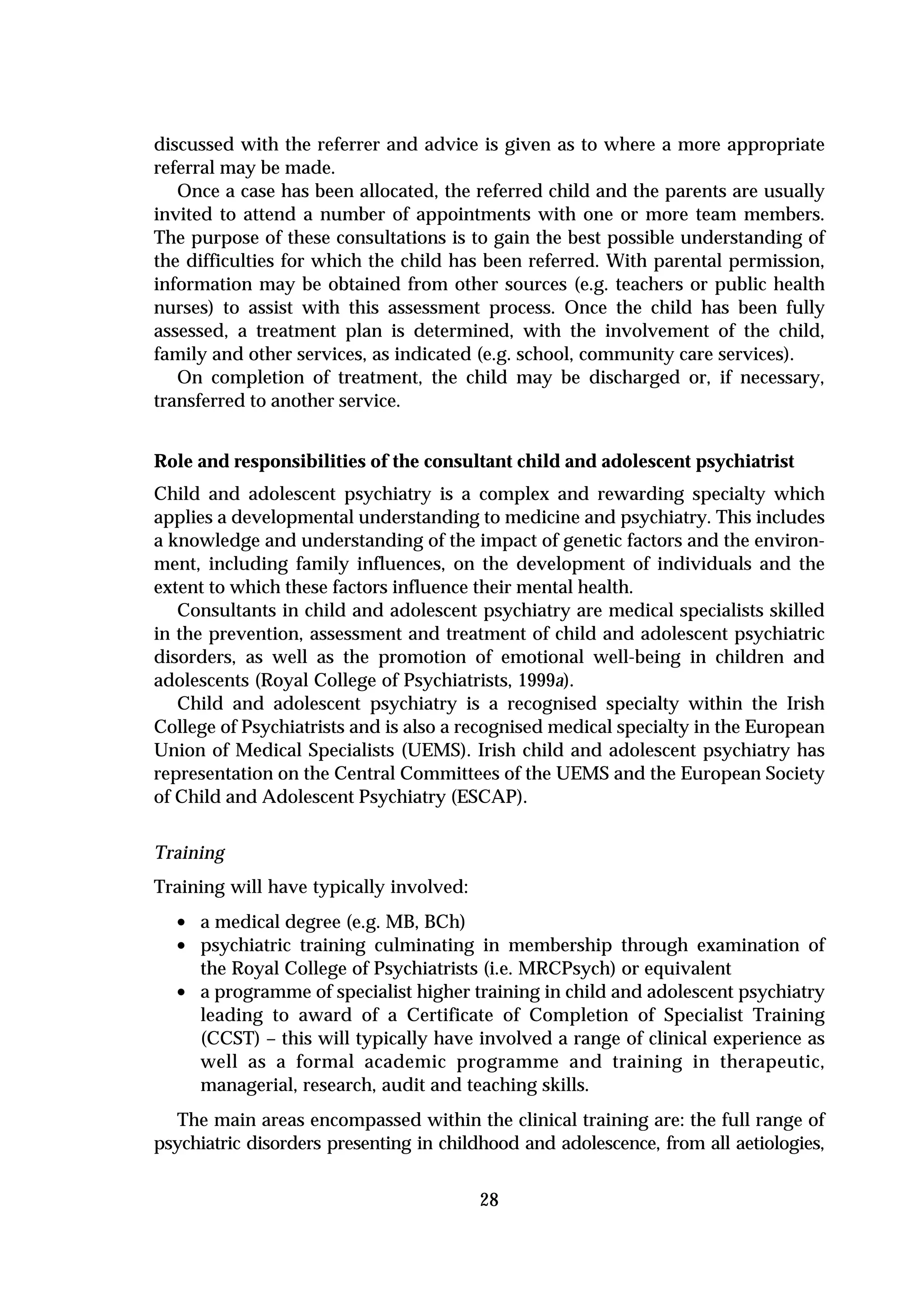 discussed with the referrer and advice is given as to where a more appropriate
referral may be made.
   Once a case has been allocated, the referred child and the parents are usually
invited to attend a number of appointments with one or more team members.
The purpose of these consultations is to gain the best possible understanding of
the difficulties for which the child has been referred. With parental permission,
information may be obtained from other sources (e.g. teachers or public health
nurses) to assist with this assessment process. Once the child has been fully
assessed, a treatment plan is determined, with the involvement of the child,
family and other services, as indicated (e.g. school, community care services).
   On completion of treatment, the child may be discharged or, if necessary,
transferred to another service.


Role and responsibilities of the consultant child and adolescent psychiatrist
Child and adolescent psychiatry is a complex and rewarding specialty which
applies a developmental understanding to medicine and psychiatry. This includes
a knowledge and understanding of the impact of genetic factors and the environ-
ment, including family influences, on the development of individuals and the
extent to which these factors influence their mental health.
   Consultants in child and adolescent psychiatry are medical specialists skilled
in the prevention, assessment and treatment of child and adolescent psychiatric
disorders, as well as the promotion of emotional well-being in children and
adolescents (Royal College of Psychiatrists, 1999a).
   Child and adolescent psychiatry is a recognised specialty within the Irish
College of Psychiatrists and is also a recognised medical specialty in the European
Union of Medical Specialists (UEMS). Irish child and adolescent psychiatry has
representation on the Central Committees of the UEMS and the European Society
of Child and Adolescent Psychiatry (ESCAP).


Training
Training will have typically involved:
  • a medical degree (e.g. MB, BCh)
  • psychiatric training culminating in membership through examination of
      the Royal College of Psychiatrists (i.e. MRCPsych) or equivalent
  •   a programme of specialist higher training in child and adolescent psychiatry
      leading to award of a Certificate of Completion of Specialist Training
      (CCST) – this will typically have involved a range of clinical experience as
      well as a formal academic programme and training in therapeutic,
      managerial, research, audit and teaching skills.
  The main areas encompassed within the clinical training are: the full range of
psychiatric disorders presenting in childhood and adolescence, from all aetiologies,


                                         28
 