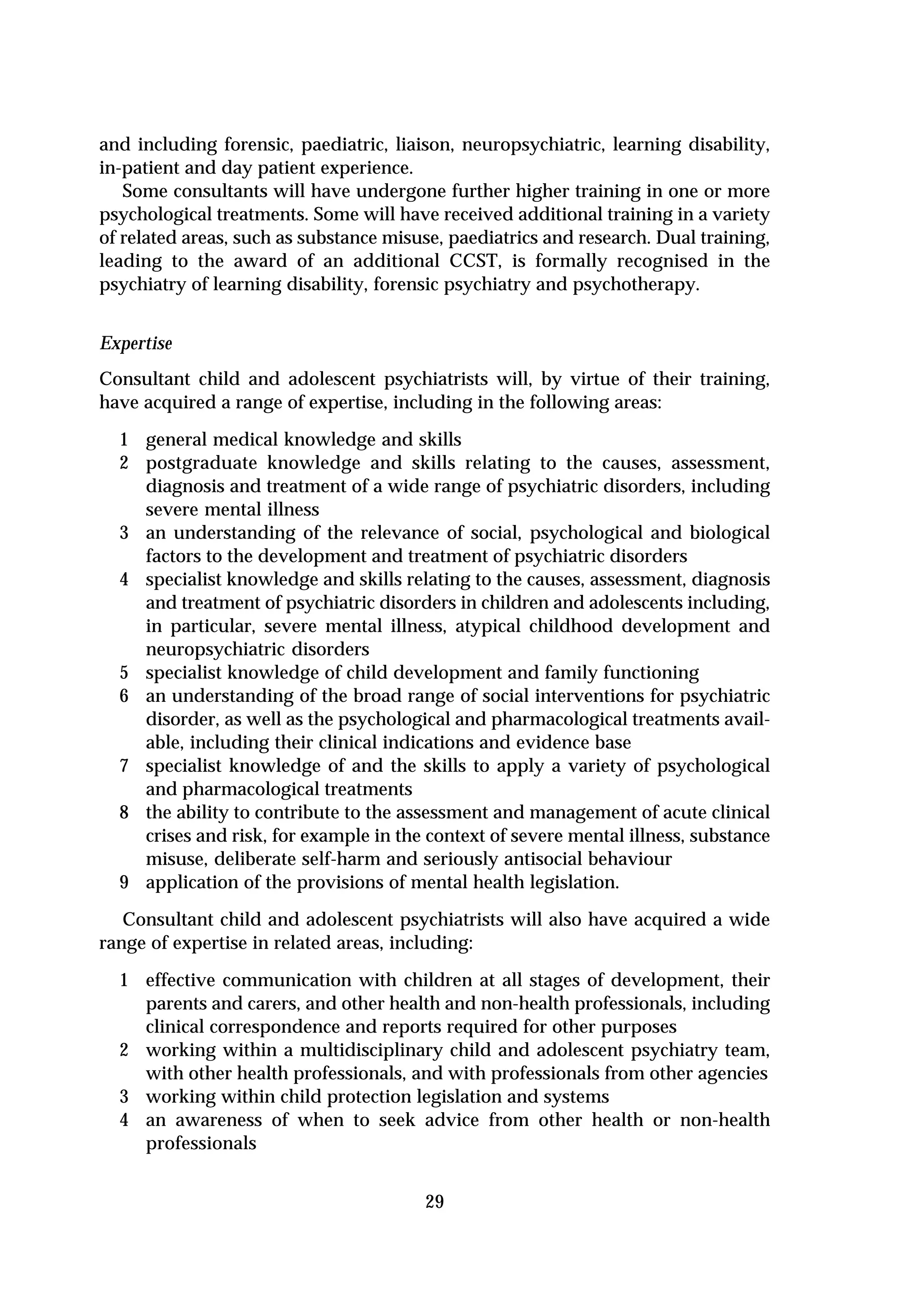 and including forensic, paediatric, liaison, neuropsychiatric, learning disability,
in-patient and day patient experience.
   Some consultants will have undergone further higher training in one or more
psychological treatments. Some will have received additional training in a variety
of related areas, such as substance misuse, paediatrics and research. Dual training,
leading to the award of an additional CCST, is formally recognised in the
psychiatry of learning disability, forensic psychiatry and psychotherapy.


Expertise
Consultant child and adolescent psychiatrists will, by virtue of their training,
have acquired a range of expertise, including in the following areas:
  1 general medical knowledge and skills
  2 postgraduate knowledge and skills relating to the causes, assessment,
    diagnosis and treatment of a wide range of psychiatric disorders, including
    severe mental illness
  3 an understanding of the relevance of social, psychological and biological
    factors to the development and treatment of psychiatric disorders
  4 specialist knowledge and skills relating to the causes, assessment, diagnosis
    and treatment of psychiatric disorders in children and adolescents including,
    in particular, severe mental illness, atypical childhood development and
    neuropsychiatric disorders
  5 specialist knowledge of child development and family functioning
  6 an understanding of the broad range of social interventions for psychiatric
    disorder, as well as the psychological and pharmacological treatments avail-
    able, including their clinical indications and evidence base
  7 specialist knowledge of and the skills to apply a variety of psychological
    and pharmacological treatments
  8 the ability to contribute to the assessment and management of acute clinical
    crises and risk, for example in the context of severe mental illness, substance
    misuse, deliberate self-harm and seriously antisocial behaviour
  9 application of the provisions of mental health legislation.
   Consultant child and adolescent psychiatrists will also have acquired a wide
range of expertise in related areas, including:
  1 effective communication with children at all stages of development, their
    parents and carers, and other health and non-health professionals, including
    clinical correspondence and reports required for other purposes
  2 working within a multidisciplinary child and adolescent psychiatry team,
    with other health professionals, and with professionals from other agencies
  3 working within child protection legislation and systems
  4 an awareness of when to seek advice from other health or non-health
    professionals


                                        29
 
