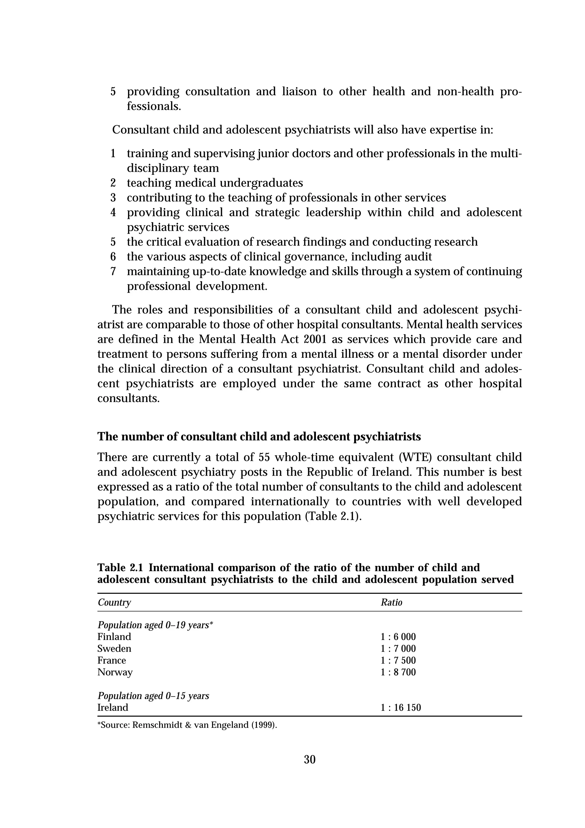 5 providing consultation and liaison to other health and non-health pro-
    fessionals.
   Consultant child and adolescent psychiatrists will also have expertise in:

  1 training and supervising junior doctors and other professionals in the multi-
    disciplinary team
  2 teaching medical undergraduates
  3 contributing to the teaching of professionals in other services
  4 providing clinical and strategic leadership within child and adolescent
    psychiatric services
  5 the critical evaluation of research findings and conducting research
  6 the various aspects of clinical governance, including audit
  7 maintaining up-to-date knowledge and skills through a system of continuing
    professional development.
   The roles and responsibilities of a consultant child and adolescent psychi-
atrist are comparable to those of other hospital consultants. Mental health services
are defined in the Mental Health Act 2001 as services which provide care and
treatment to persons suffering from a mental illness or a mental disorder under
the clinical direction of a consultant psychiatrist. Consultant child and adoles-
cent psychiatrists are employed under the same contract as other hospital
consultants.


The number of consultant child and adolescent psychiatrists
There are currently a total of 55 whole-time equivalent (WTE) consultant child
and adolescent psychiatry posts in the Republic of Ireland. This number is best
expressed as a ratio of the total number of consultants to the child and adolescent
population, and compared internationally to countries with well developed
psychiatric services for this population (Table 2.1).



Table 2.1 International comparison of the ratio of the number of child and
adolescent consultant psychiatrists to the child and adolescent population served

Country                                                Ratio

Population aged 0–19 years*
Finland                                                1 : 6 000
Sweden                                                 1 : 7 000
France                                                 1 : 7 500
Norway                                                 1 : 8 700

Population aged 0–15 years
Ireland                                                1 : 16 150
*Source: Remschmidt & van Engeland (1999).



                                             30
 
