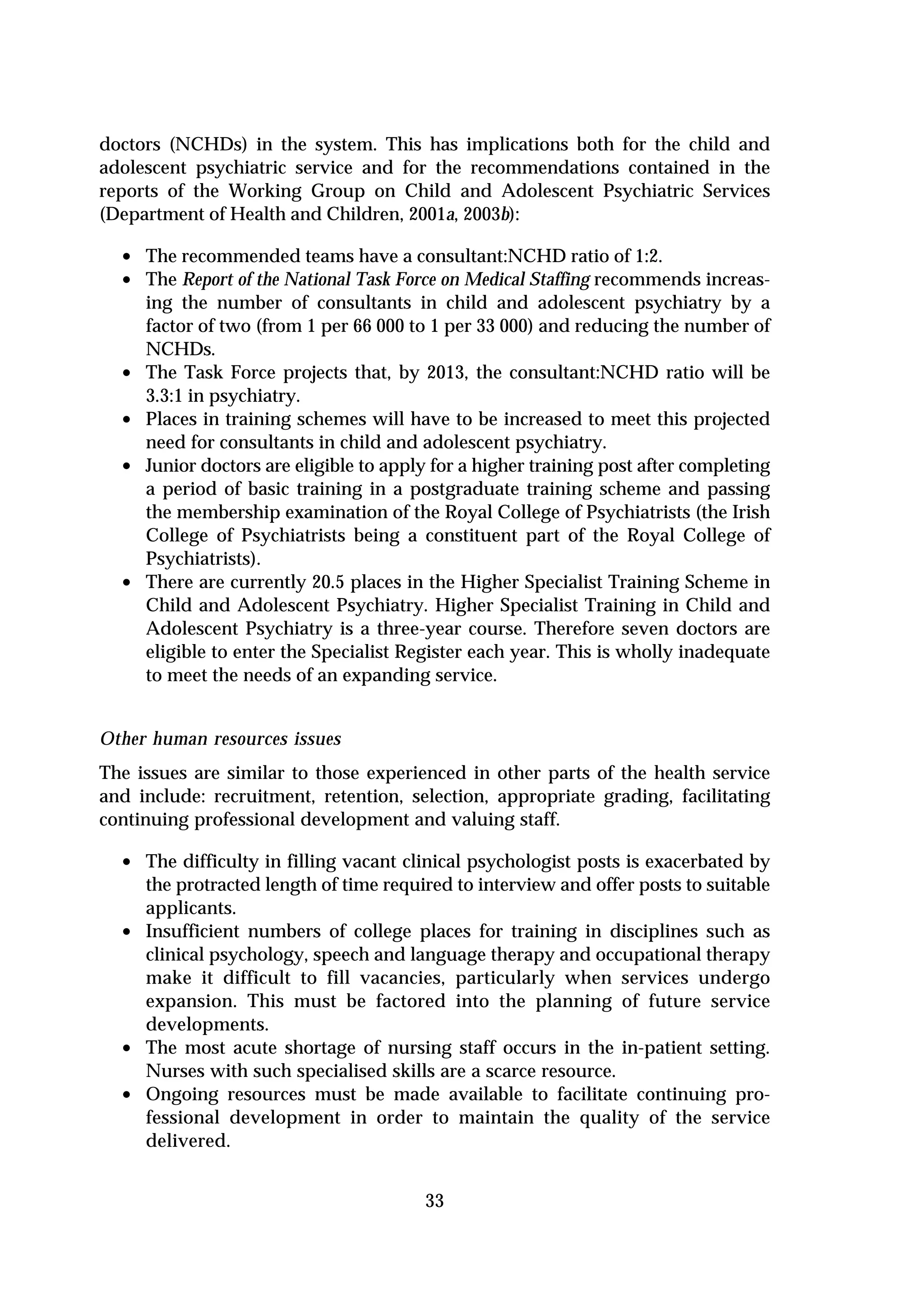 doctors (NCHDs) in the system. This has implications both for the child and
adolescent psychiatric service and for the recommendations contained in the
reports of the Working Group on Child and Adolescent Psychiatric Services
(Department of Health and Children, 2001a, 2003b):

  • The recommended teams have a consultant:NCHD ratio of 1:2.
  • The Report of the National Task Force on Medical Staffing recommends increas-
      ing the number of consultants in child and adolescent psychiatry by a
      factor of two (from 1 per 66 000 to 1 per 33 000) and reducing the number of
      NCHDs.
  •   The Task Force projects that, by 2013, the consultant:NCHD ratio will be
      3.3:1 in psychiatry.
  •   Places in training schemes will have to be increased to meet this projected
      need for consultants in child and adolescent psychiatry.
  •   Junior doctors are eligible to apply for a higher training post after completing
      a period of basic training in a postgraduate training scheme and passing
      the membership examination of the Royal College of Psychiatrists (the Irish
      College of Psychiatrists being a constituent part of the Royal College of
      Psychiatrists).
  •   There are currently 20.5 places in the Higher Specialist Training Scheme in
      Child and Adolescent Psychiatry. Higher Specialist Training in Child and
      Adolescent Psychiatry is a three-year course. Therefore seven doctors are
      eligible to enter the Specialist Register each year. This is wholly inadequate
      to meet the needs of an expanding service.


Other human resources issues
The issues are similar to those experienced in other parts of the health service
and include: recruitment, retention, selection, appropriate grading, facilitating
continuing professional development and valuing staff.

  • The difficulty in filling vacant clinical psychologist posts is exacerbated by
      the protracted length of time required to interview and offer posts to suitable
      applicants.
  •   Insufficient numbers of college places for training in disciplines such as
      clinical psychology, speech and language therapy and occupational therapy
      make it difficult to fill vacancies, particularly when services undergo
      expansion. This must be factored into the planning of future service
      developments.
  •   The most acute shortage of nursing staff occurs in the in-patient setting.
      Nurses with such specialised skills are a scarce resource.
  •   Ongoing resources must be made available to facilitate continuing pro-
      fessional development in order to maintain the quality of the service
      delivered.


                                         33
 