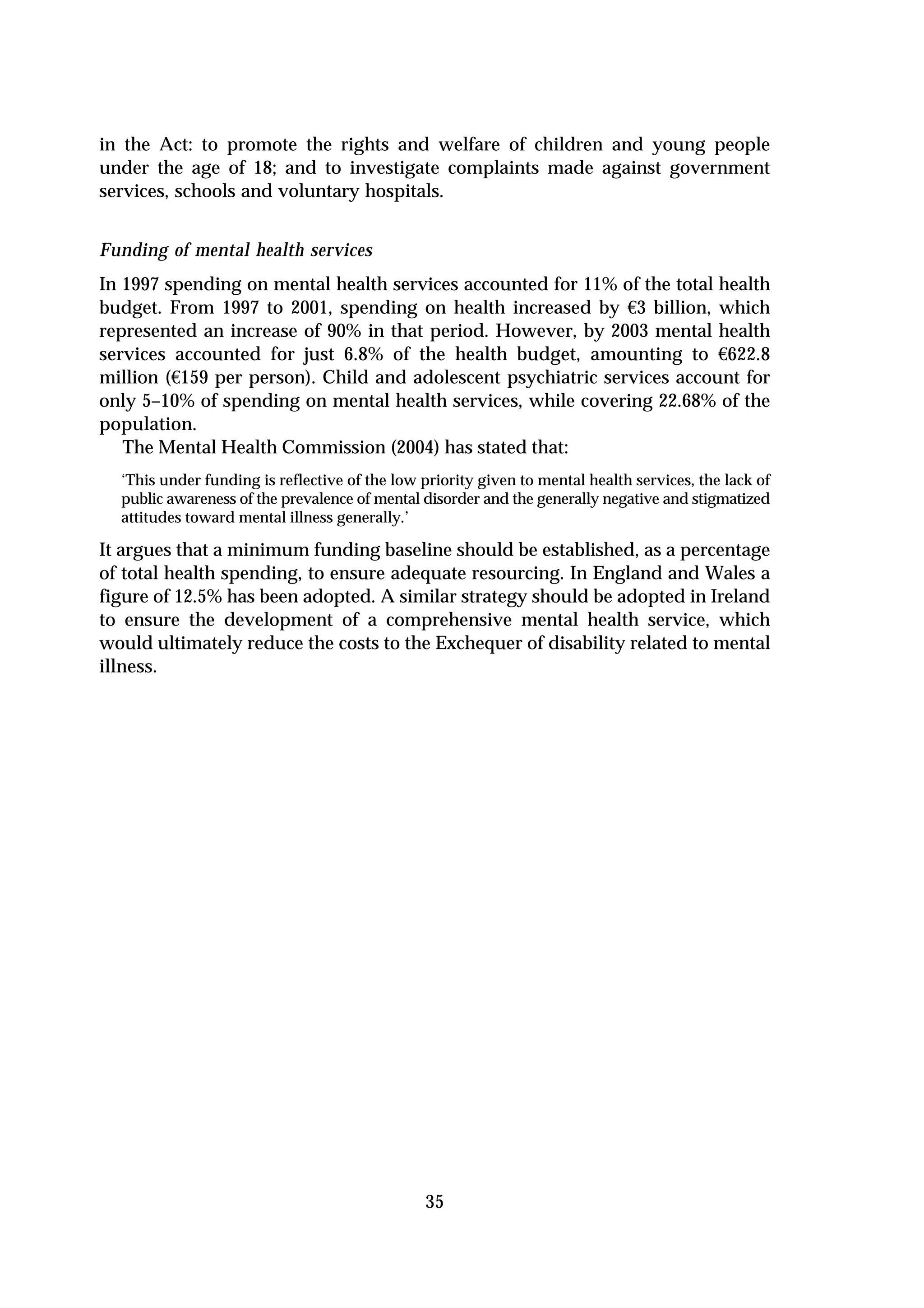 in the Act: to promote the rights and welfare of children and young people
under the age of 18; and to investigate complaints made against government
services, schools and voluntary hospitals.


Funding of mental health services
In 1997 spending on mental health services accounted for 11% of the total health
budget. From 1997 to 2001, spending on health increased by €3 billion, which
represented an increase of 90% in that period. However, by 2003 mental health
services accounted for just 6.8% of the health budget, amounting to €622.8
million (€159 per person). Child and adolescent psychiatric services account for
only 5–10% of spending on mental health services, while covering 22.68% of the
population.
   The Mental Health Commission (2004) has stated that:
  ‘This under funding is reflective of the low priority given to mental health services, the lack of
  public awareness of the prevalence of mental disorder and the generally negative and stigmatized
  attitudes toward mental illness generally.’

It argues that a minimum funding baseline should be established, as a percentage
of total health spending, to ensure adequate resourcing. In England and Wales a
figure of 12.5% has been adopted. A similar strategy should be adopted in Ireland
to ensure the development of a comprehensive mental health service, which
would ultimately reduce the costs to the Exchequer of disability related to mental
illness.




                                               35
 