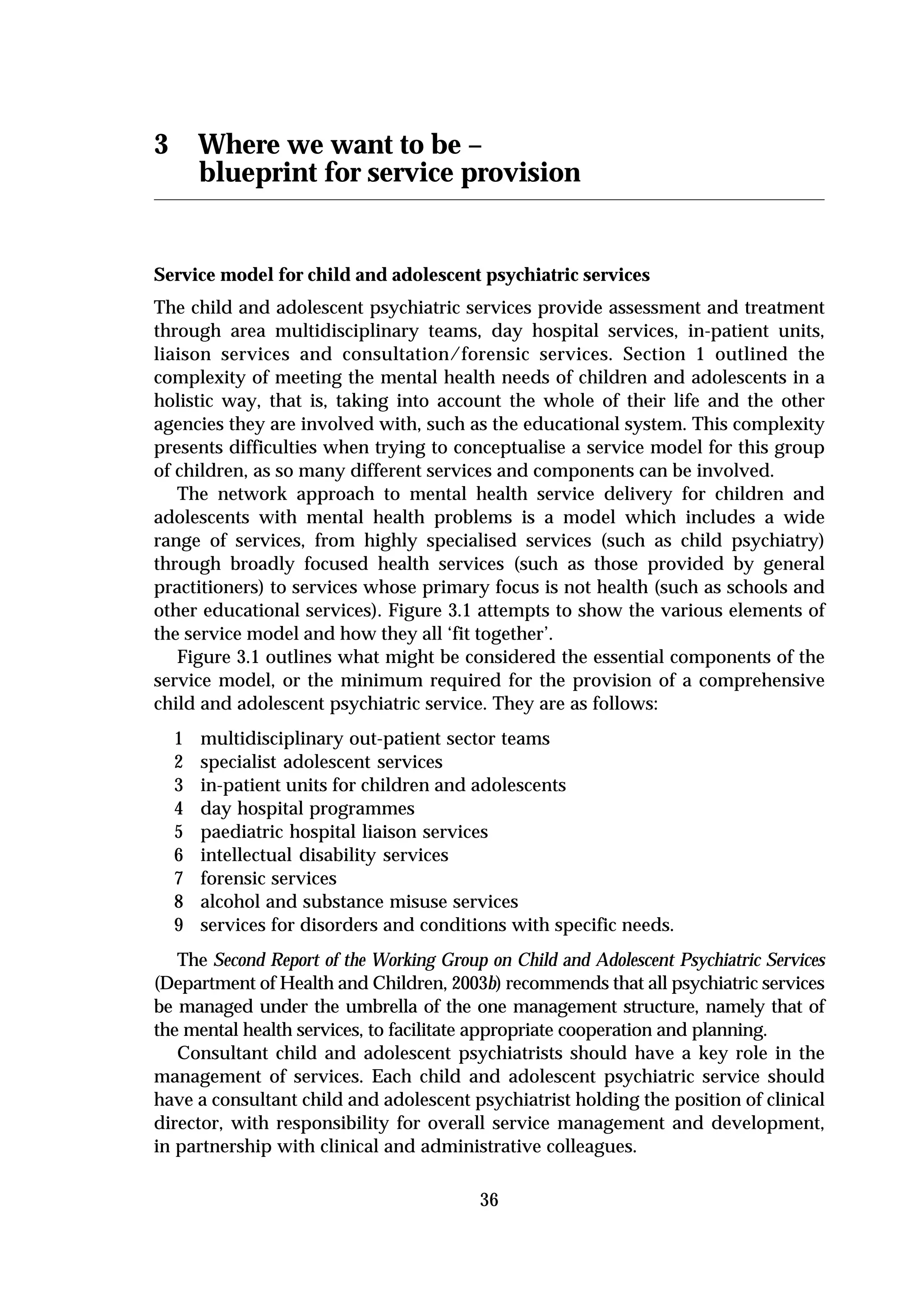 3       Where we want to be –
        blueprint for service provision


Service model for child and adolescent psychiatric services
The child and adolescent psychiatric services provide assessment and treatment
through area multidisciplinary teams, day hospital services, in-patient units,
liaison services and consultation/forensic services. Section 1 outlined the
complexity of meeting the mental health needs of children and adolescents in a
holistic way, that is, taking into account the whole of their life and the other
agencies they are involved with, such as the educational system. This complexity
presents difficulties when trying to conceptualise a service model for this group
of children, as so many different services and components can be involved.
   The network approach to mental health service delivery for children and
adolescents with mental health problems is a model which includes a wide
range of services, from highly specialised services (such as child psychiatry)
through broadly focused health services (such as those provided by general
practitioners) to services whose primary focus is not health (such as schools and
other educational services). Figure 3.1 attempts to show the various elements of
the service model and how they all ‘fit together’.
   Figure 3.1 outlines what might be considered the essential components of the
service model, or the minimum required for the provision of a comprehensive
child and adolescent psychiatric service. They are as follows:
    1   multidisciplinary out-patient sector teams
    2   specialist adolescent services
    3   in-patient units for children and adolescents
    4   day hospital programmes
    5   paediatric hospital liaison services
    6   intellectual disability services
    7   forensic services
    8   alcohol and substance misuse services
    9   services for disorders and conditions with specific needs.
   The Second Report of the Working Group on Child and Adolescent Psychiatric Services
(Department of Health and Children, 2003b) recommends that all psychiatric services
be managed under the umbrella of the one management structure, namely that of
the mental health services, to facilitate appropriate cooperation and planning.
   Consultant child and adolescent psychiatrists should have a key role in the
management of services. Each child and adolescent psychiatric service should
have a consultant child and adolescent psychiatrist holding the position of clinical
director, with responsibility for overall service management and development,
in partnership with clinical and administrative colleagues.

                                          36
 
