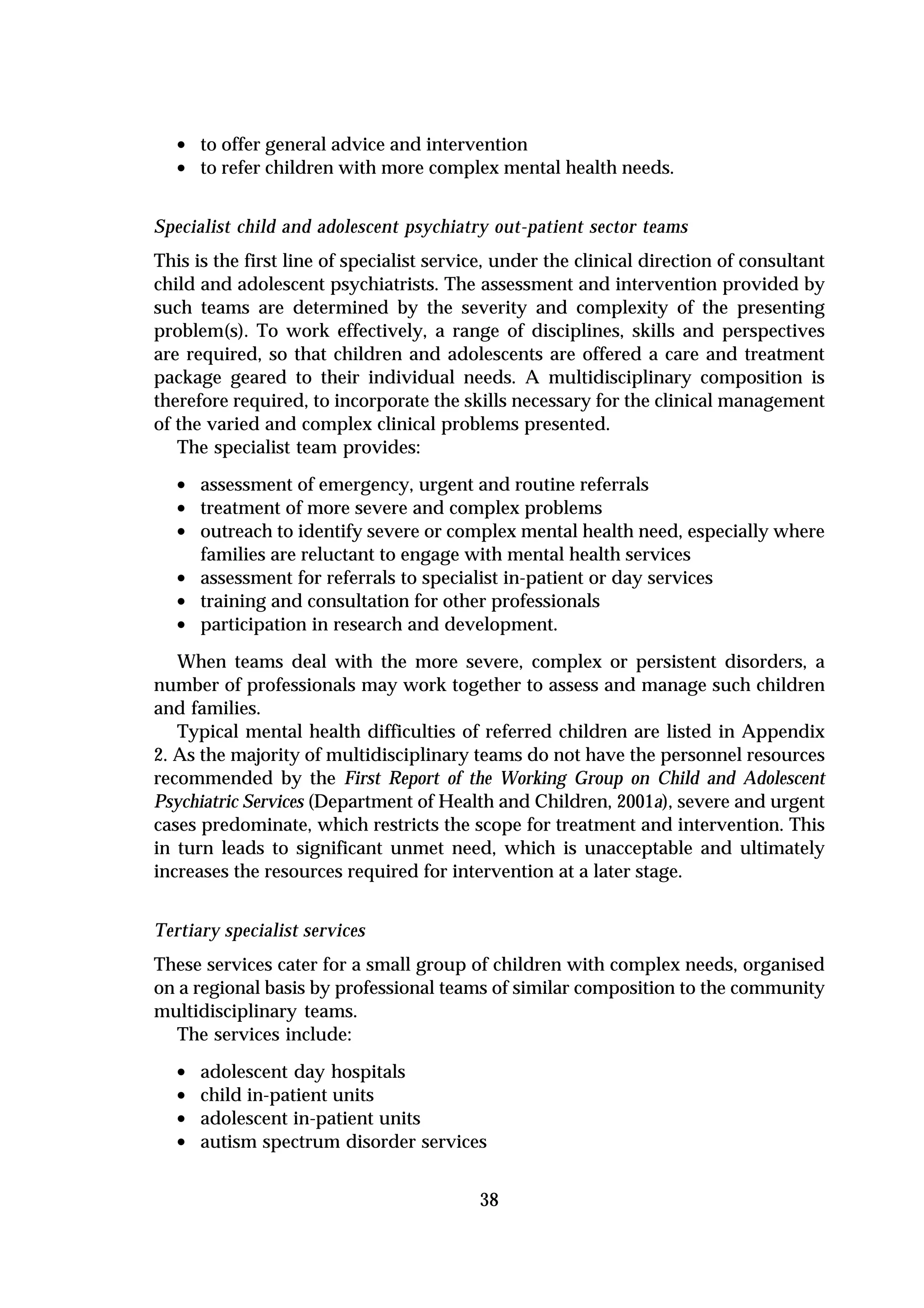 • to offer general advice and intervention
  • to refer children with more complex mental health needs.

Specialist child and adolescent psychiatry out-patient sector teams
This is the first line of specialist service, under the clinical direction of consultant
child and adolescent psychiatrists. The assessment and intervention provided by
such teams are determined by the severity and complexity of the presenting
problem(s). To work effectively, a range of disciplines, skills and perspectives
are required, so that children and adolescents are offered a care and treatment
package geared to their individual needs. A multidisciplinary composition is
therefore required, to incorporate the skills necessary for the clinical management
of the varied and complex clinical problems presented.
   The specialist team provides:

  • assessment of emergency, urgent and routine referrals
  • treatment of more severe and complex problems
  • outreach to identify severe or complex mental health need, especially where
      families are reluctant to engage with mental health services
  •   assessment for referrals to specialist in-patient or day services
  •   training and consultation for other professionals
  •   participation in research and development.
   When teams deal with the more severe, complex or persistent disorders, a
number of professionals may work together to assess and manage such children
and families.
   Typical mental health difficulties of referred children are listed in Appendix
2. As the majority of multidisciplinary teams do not have the personnel resources
recommended by the First Report of the Working Group on Child and Adolescent
Psychiatric Services (Department of Health and Children, 2001a), severe and urgent
cases predominate, which restricts the scope for treatment and intervention. This
in turn leads to significant unmet need, which is unacceptable and ultimately
increases the resources required for intervention at a later stage.


Tertiary specialist services
These services cater for a small group of children with complex needs, organised
on a regional basis by professional teams of similar composition to the community
multidisciplinary teams.
   The services include:

  •   adolescent day hospitals
  •   child in-patient units
  •   adolescent in-patient units
  •   autism spectrum disorder services


                                          38
 