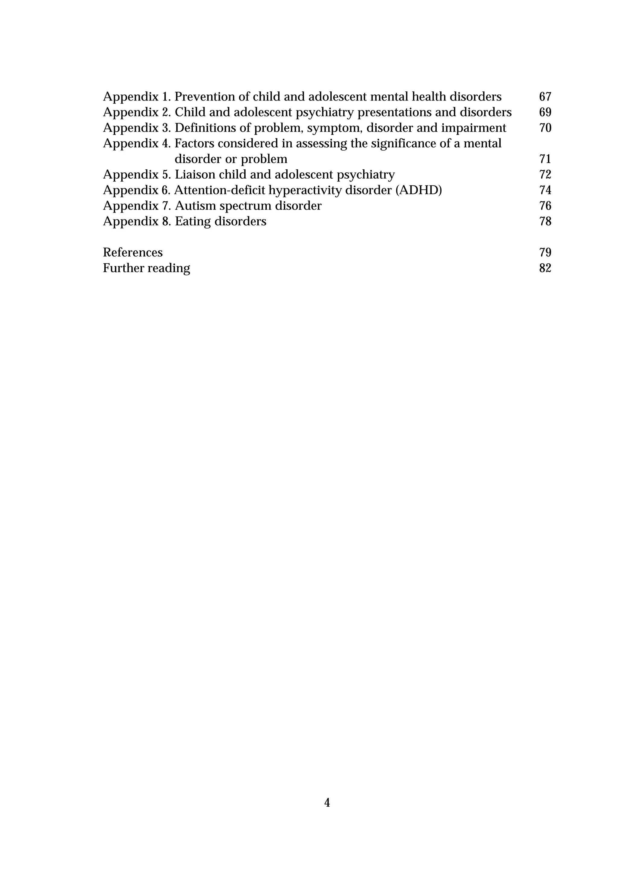 Appendix 1. Prevention of child and adolescent mental health disorders     67
Appendix 2. Child and adolescent psychiatry presentations and disorders    69
Appendix 3. Definitions of problem, symptom, disorder and impairment       70
Appendix 4. Factors considered in assessing the significance of a mental
            disorder or problem                                            71
Appendix 5. Liaison child and adolescent psychiatry                        72
Appendix 6. Attention-deficit hyperactivity disorder (ADHD)                74
Appendix 7. Autism spectrum disorder                                       76
Appendix 8. Eating disorders                                               78

References                                                                 79
Further reading                                                            82




                                      4
 