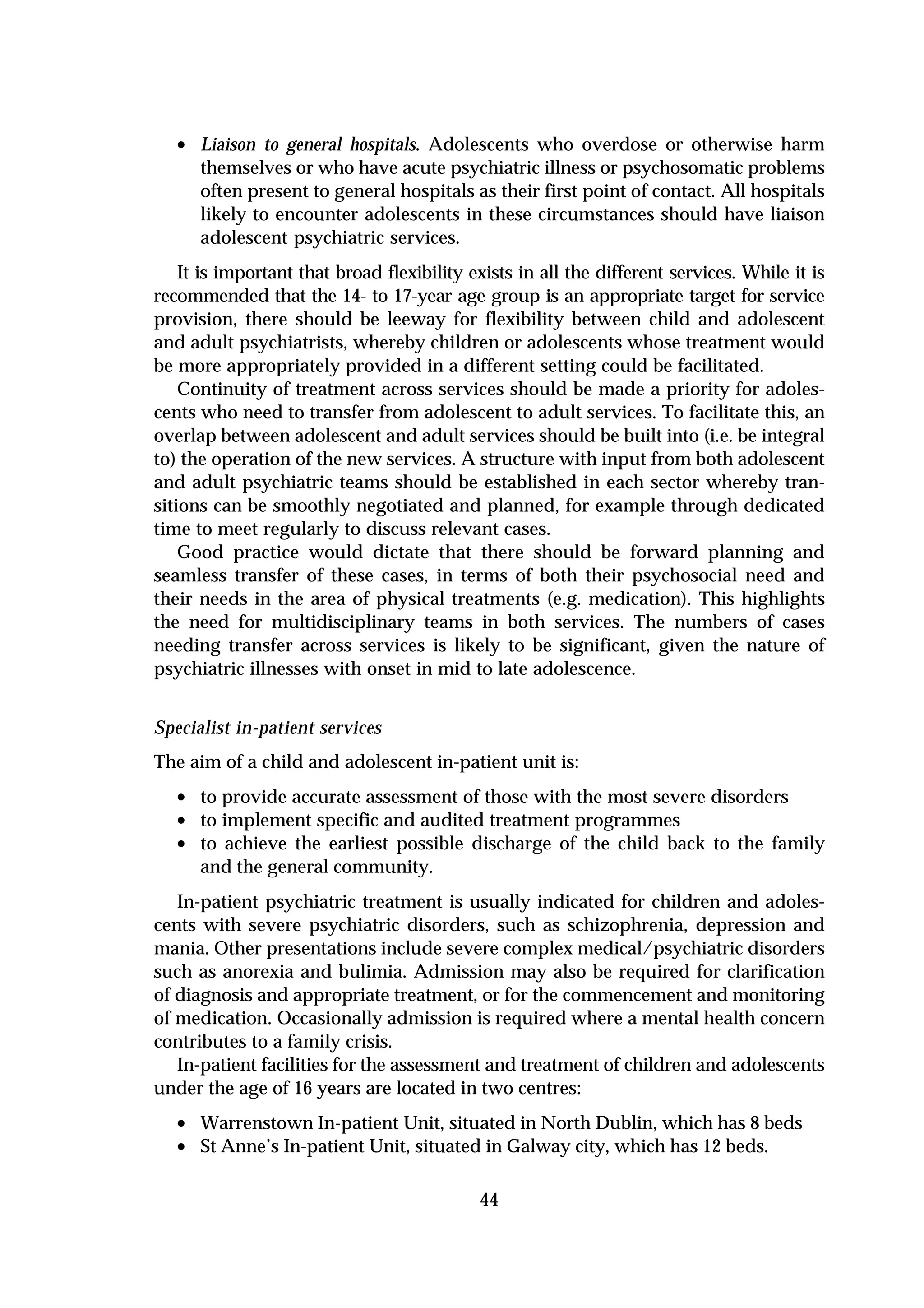• Liaison to general hospitals. Adolescents who overdose or otherwise harm
      themselves or who have acute psychiatric illness or psychosomatic problems
      often present to general hospitals as their first point of contact. All hospitals
      likely to encounter adolescents in these circumstances should have liaison
      adolescent psychiatric services.
    It is important that broad flexibility exists in all the different services. While it is
recommended that the 14- to 17-year age group is an appropriate target for service
provision, there should be leeway for flexibility between child and adolescent
and adult psychiatrists, whereby children or adolescents whose treatment would
be more appropriately provided in a different setting could be facilitated.
    Continuity of treatment across services should be made a priority for adoles-
cents who need to transfer from adolescent to adult services. To facilitate this, an
overlap between adolescent and adult services should be built into (i.e. be integral
to) the operation of the new services. A structure with input from both adolescent
and adult psychiatric teams should be established in each sector whereby tran-
sitions can be smoothly negotiated and planned, for example through dedicated
time to meet regularly to discuss relevant cases.
    Good practice would dictate that there should be forward planning and
seamless transfer of these cases, in terms of both their psychosocial need and
their needs in the area of physical treatments (e.g. medication). This highlights
the need for multidisciplinary teams in both services. The numbers of cases
needing transfer across services is likely to be significant, given the nature of
psychiatric illnesses with onset in mid to late adolescence.


Specialist in-patient services
The aim of a child and adolescent in-patient unit is:
  • to provide accurate assessment of those with the most severe disorders
  • to implement specific and audited treatment programmes
  • to achieve the earliest possible discharge of the child back to the family
      and the general community.
   In-patient psychiatric treatment is usually indicated for children and adoles-
cents with severe psychiatric disorders, such as schizophrenia, depression and
mania. Other presentations include severe complex medical/psychiatric disorders
such as anorexia and bulimia. Admission may also be required for clarification
of diagnosis and appropriate treatment, or for the commencement and monitoring
of medication. Occasionally admission is required where a mental health concern
contributes to a family crisis.
   In-patient facilities for the assessment and treatment of children and adolescents
under the age of 16 years are located in two centres:
  • Warrenstown In-patient Unit, situated in North Dublin, which has 8 beds
  • St Anne’s In-patient Unit, situated in Galway city, which has 12 beds.

                                            44
 