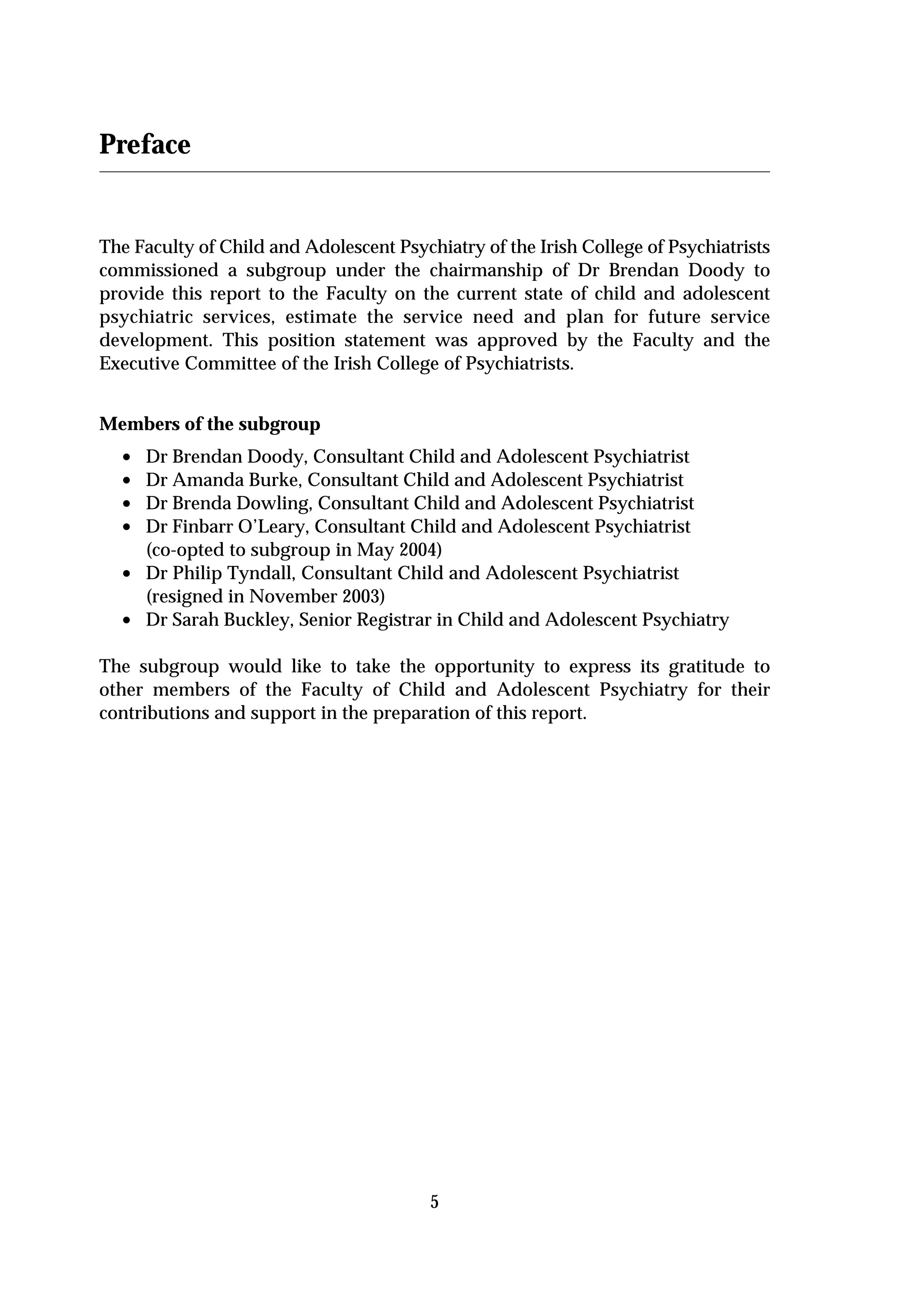 Preface


The Faculty of Child and Adolescent Psychiatry of the Irish College of Psychiatrists
commissioned a subgroup under the chairmanship of Dr Brendan Doody to
provide this report to the Faculty on the current state of child and adolescent
psychiatric services, estimate the service need and plan for future service
development. This position statement was approved by the Faculty and the
Executive Committee of the Irish College of Psychiatrists.


Members of the subgroup
  •   Dr Brendan Doody, Consultant Child and Adolescent Psychiatrist
  •   Dr Amanda Burke, Consultant Child and Adolescent Psychiatrist
  •   Dr Brenda Dowling, Consultant Child and Adolescent Psychiatrist
  •   Dr Finbarr O’Leary, Consultant Child and Adolescent Psychiatrist
      (co-opted to subgroup in May 2004)
  •   Dr Philip Tyndall, Consultant Child and Adolescent Psychiatrist
      (resigned in November 2003)
  •   Dr Sarah Buckley, Senior Registrar in Child and Adolescent Psychiatry

The subgroup would like to take the opportunity to express its gratitude to
other members of the Faculty of Child and Adolescent Psychiatry for their
contributions and support in the preparation of this report.




                                         5
 