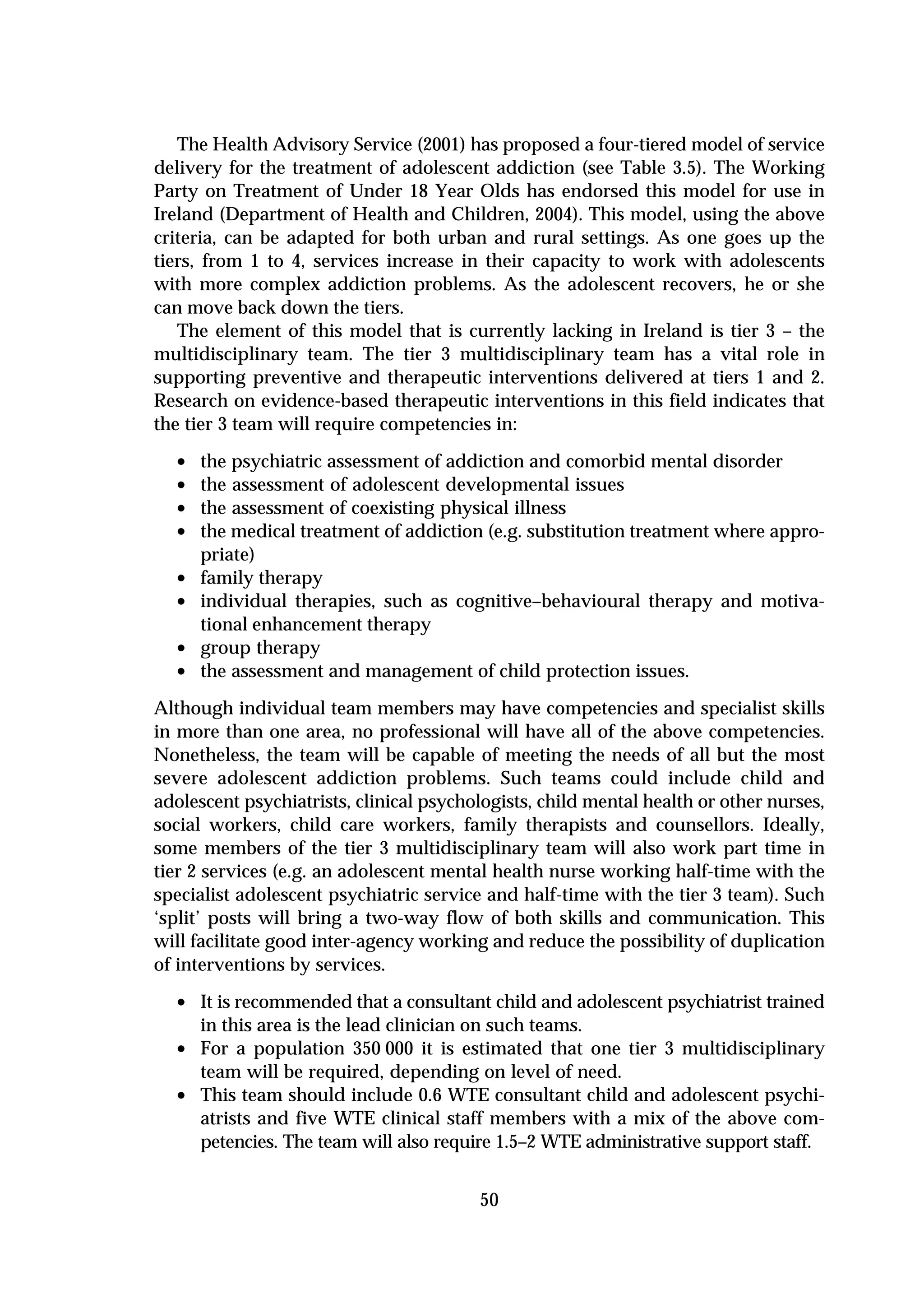The Health Advisory Service (2001) has proposed a four-tiered model of service
delivery for the treatment of adolescent addiction (see Table 3.5). The Working
Party on Treatment of Under 18 Year Olds has endorsed this model for use in
Ireland (Department of Health and Children, 2004). This model, using the above
criteria, can be adapted for both urban and rural settings. As one goes up the
tiers, from 1 to 4, services increase in their capacity to work with adolescents
with more complex addiction problems. As the adolescent recovers, he or she
can move back down the tiers.
   The element of this model that is currently lacking in Ireland is tier 3 – the
multidisciplinary team. The tier 3 multidisciplinary team has a vital role in
supporting preventive and therapeutic interventions delivered at tiers 1 and 2.
Research on evidence-based therapeutic interventions in this field indicates that
the tier 3 team will require competencies in:

  •   the psychiatric assessment of addiction and comorbid mental disorder
  •   the assessment of adolescent developmental issues
  •   the assessment of coexisting physical illness
  •   the medical treatment of addiction (e.g. substitution treatment where appro-
      priate)
  •   family therapy
  •   individual therapies, such as cognitive–behavioural therapy and motiva-
      tional enhancement therapy
  •   group therapy
  •   the assessment and management of child protection issues.
Although individual team members may have competencies and specialist skills
in more than one area, no professional will have all of the above competencies.
Nonetheless, the team will be capable of meeting the needs of all but the most
severe adolescent addiction problems. Such teams could include child and
adolescent psychiatrists, clinical psychologists, child mental health or other nurses,
social workers, child care workers, family therapists and counsellors. Ideally,
some members of the tier 3 multidisciplinary team will also work part time in
tier 2 services (e.g. an adolescent mental health nurse working half-time with the
specialist adolescent psychiatric service and half-time with the tier 3 team). Such
‘split’ posts will bring a two-way flow of both skills and communication. This
will facilitate good inter-agency working and reduce the possibility of duplication
of interventions by services.

  • It is recommended that a consultant child and adolescent psychiatrist trained
      in this area is the lead clinician on such teams.
  •   For a population 350 000 it is estimated that one tier 3 multidisciplinary
      team will be required, depending on level of need.
  •   This team should include 0.6 WTE consultant child and adolescent psychi-
      atrists and five WTE clinical staff members with a mix of the above com-
      petencies. The team will also require 1.5–2 WTE administrative support staff.


                                         50
 