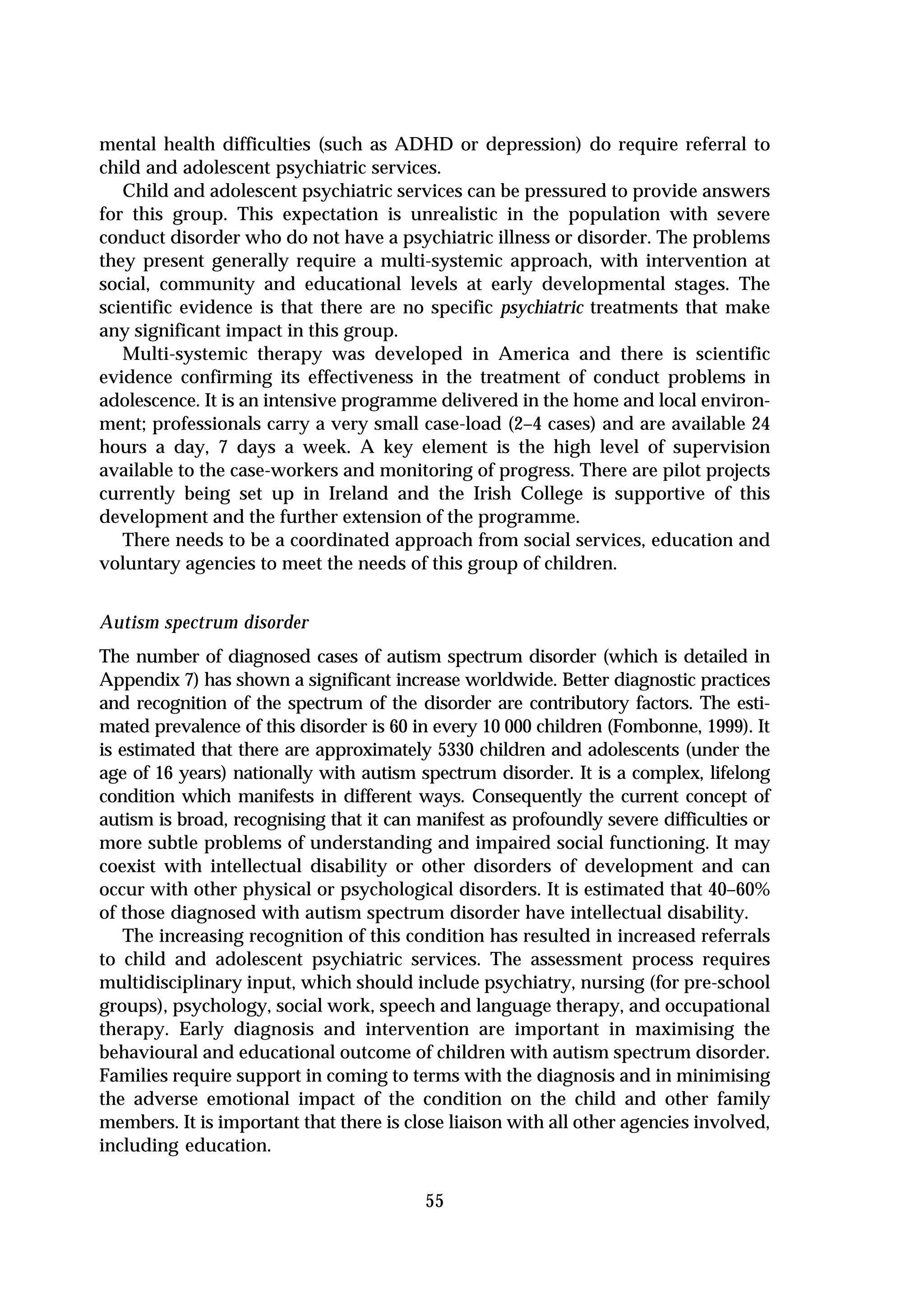 mental health difficulties (such as ADHD or depression) do require referral to
child and adolescent psychiatric services.
   Child and adolescent psychiatric services can be pressured to provide answers
for this group. This expectation is unrealistic in the population with severe
conduct disorder who do not have a psychiatric illness or disorder. The problems
they present generally require a multi-systemic approach, with intervention at
social, community and educational levels at early developmental stages. The
scientific evidence is that there are no specific psychiatric treatments that make
any significant impact in this group.
   Multi-systemic therapy was developed in America and there is scientific
evidence confirming its effectiveness in the treatment of conduct problems in
adolescence. It is an intensive programme delivered in the home and local environ-
ment; professionals carry a very small case-load (2–4 cases) and are available 24
hours a day, 7 days a week. A key element is the high level of supervision
available to the case-workers and monitoring of progress. There are pilot projects
currently being set up in Ireland and the Irish College is supportive of this
development and the further extension of the programme.
   There needs to be a coordinated approach from social services, education and
voluntary agencies to meet the needs of this group of children.


Autism spectrum disorder
The number of diagnosed cases of autism spectrum disorder (which is detailed in
Appendix 7) has shown a significant increase worldwide. Better diagnostic practices
and recognition of the spectrum of the disorder are contributory factors. The esti-
mated prevalence of this disorder is 60 in every 10 000 children (Fombonne, 1999). It
is estimated that there are approximately 5330 children and adolescents (under the
age of 16 years) nationally with autism spectrum disorder. It is a complex, lifelong
condition which manifests in different ways. Consequently the current concept of
autism is broad, recognising that it can manifest as profoundly severe difficulties or
more subtle problems of understanding and impaired social functioning. It may
coexist with intellectual disability or other disorders of development and can
occur with other physical or psychological disorders. It is estimated that 40–60%
of those diagnosed with autism spectrum disorder have intellectual disability.
    The increasing recognition of this condition has resulted in increased referrals
to child and adolescent psychiatric services. The assessment process requires
multidisciplinary input, which should include psychiatry, nursing (for pre-school
groups), psychology, social work, speech and language therapy, and occupational
therapy. Early diagnosis and intervention are important in maximising the
behavioural and educational outcome of children with autism spectrum disorder.
Families require support in coming to terms with the diagnosis and in minimising
the adverse emotional impact of the condition on the child and other family
members. It is important that there is close liaison with all other agencies involved,
including education.

                                         55
 