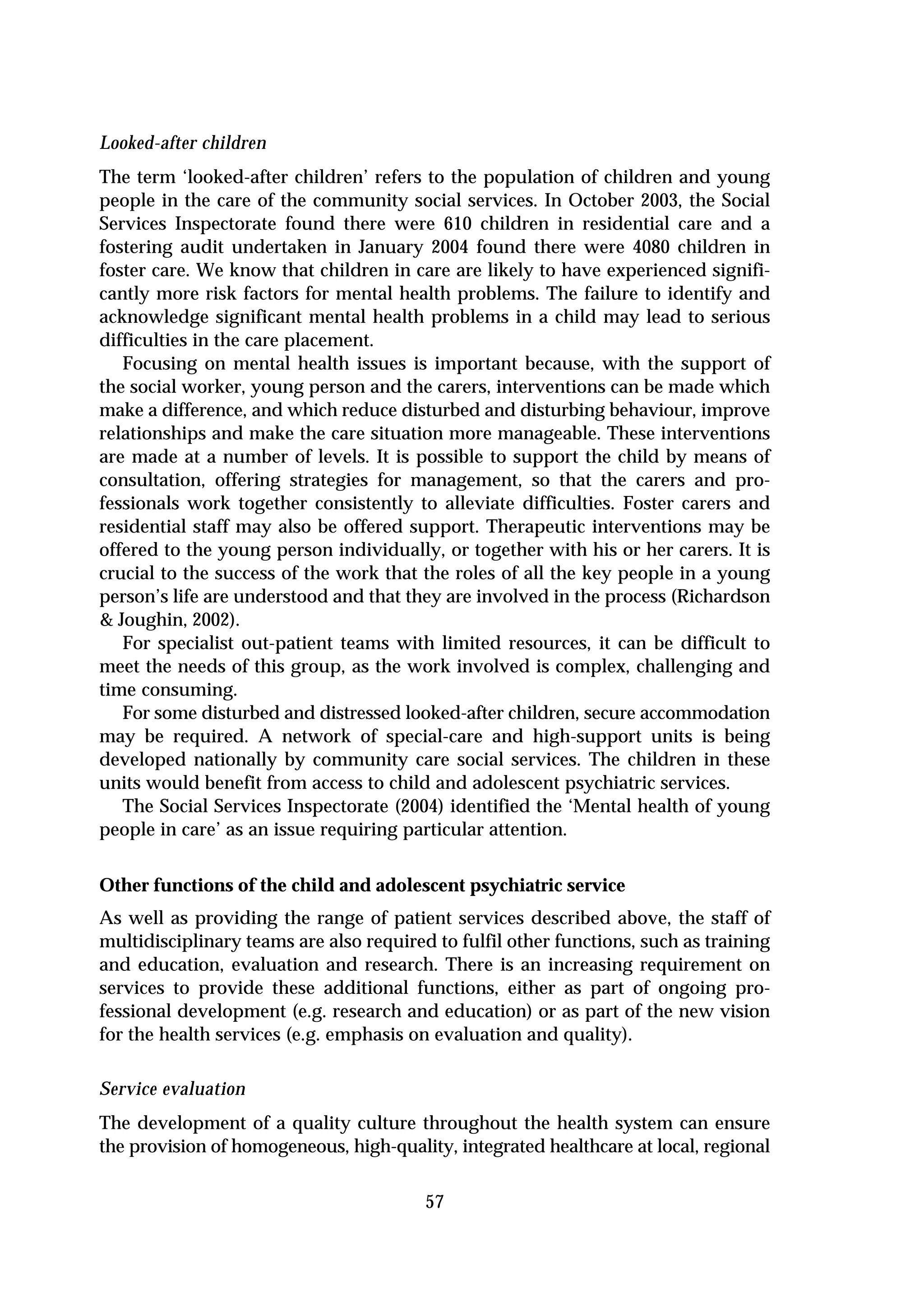 Looked-after children
The term ‘looked-after children’ refers to the population of children and young
people in the care of the community social services. In October 2003, the Social
Services Inspectorate found there were 610 children in residential care and a
fostering audit undertaken in January 2004 found there were 4080 children in
foster care. We know that children in care are likely to have experienced signifi-
cantly more risk factors for mental health problems. The failure to identify and
acknowledge significant mental health problems in a child may lead to serious
difficulties in the care placement.
   Focusing on mental health issues is important because, with the support of
the social worker, young person and the carers, interventions can be made which
make a difference, and which reduce disturbed and disturbing behaviour, improve
relationships and make the care situation more manageable. These interventions
are made at a number of levels. It is possible to support the child by means of
consultation, offering strategies for management, so that the carers and pro-
fessionals work together consistently to alleviate difficulties. Foster carers and
residential staff may also be offered support. Therapeutic interventions may be
offered to the young person individually, or together with his or her carers. It is
crucial to the success of the work that the roles of all the key people in a young
person’s life are understood and that they are involved in the process (Richardson
& Joughin, 2002).
   For specialist out-patient teams with limited resources, it can be difficult to
meet the needs of this group, as the work involved is complex, challenging and
time consuming.
   For some disturbed and distressed looked-after children, secure accommodation
may be required. A network of special-care and high-support units is being
developed nationally by community care social services. The children in these
units would benefit from access to child and adolescent psychiatric services.
   The Social Services Inspectorate (2004) identified the ‘Mental health of young
people in care’ as an issue requiring particular attention.


Other functions of the child and adolescent psychiatric service
As well as providing the range of patient services described above, the staff of
multidisciplinary teams are also required to fulfil other functions, such as training
and education, evaluation and research. There is an increasing requirement on
services to provide these additional functions, either as part of ongoing pro-
fessional development (e.g. research and education) or as part of the new vision
for the health services (e.g. emphasis on evaluation and quality).

Service evaluation
The development of a quality culture throughout the health system can ensure
the provision of homogeneous, high-quality, integrated healthcare at local, regional

                                         57
 