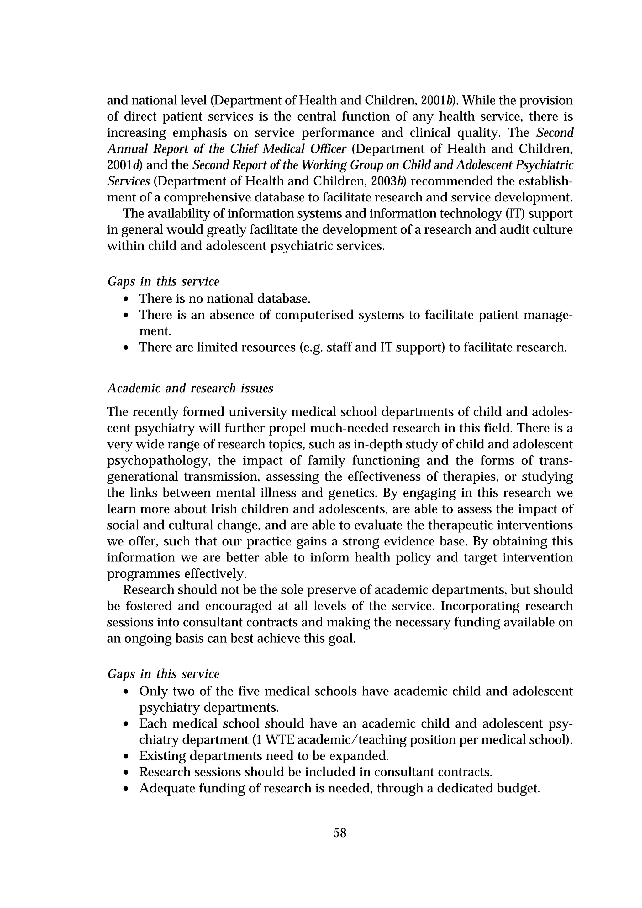 and national level (Department of Health and Children, 2001b). While the provision
of direct patient services is the central function of any health service, there is
increasing emphasis on service performance and clinical quality. The Second
Annual Report of the Chief Medical Officer (Department of Health and Children,
2001d) and the Second Report of the Working Group on Child and Adolescent Psychiatric
Services (Department of Health and Children, 2003b) recommended the establish-
ment of a comprehensive database to facilitate research and service development.
   The availability of information systems and information technology (IT) support
in general would greatly facilitate the development of a research and audit culture
within child and adolescent psychiatric services.

Gaps in this service
  • There is no national database.
  • There is an absence of computerised systems to facilitate patient manage-
     ment.
  • There are limited resources (e.g. staff and IT support) to facilitate research.

Academic and research issues
The recently formed university medical school departments of child and adoles-
cent psychiatry will further propel much-needed research in this field. There is a
very wide range of research topics, such as in-depth study of child and adolescent
psychopathology, the impact of family functioning and the forms of trans-
generational transmission, assessing the effectiveness of therapies, or studying
the links between mental illness and genetics. By engaging in this research we
learn more about Irish children and adolescents, are able to assess the impact of
social and cultural change, and are able to evaluate the therapeutic interventions
we offer, such that our practice gains a strong evidence base. By obtaining this
information we are better able to inform health policy and target intervention
programmes effectively.
   Research should not be the sole preserve of academic departments, but should
be fostered and encouraged at all levels of the service. Incorporating research
sessions into consultant contracts and making the necessary funding available on
an ongoing basis can best achieve this goal.

Gaps in this service
  • Only two of the five medical schools have academic child and adolescent
     psychiatry departments.
  • Each medical school should have an academic child and adolescent psy-
     chiatry department (1 WTE academic/teaching position per medical school).
  • Existing departments need to be expanded.
  • Research sessions should be included in consultant contracts.
  • Adequate funding of research is needed, through a dedicated budget.

                                         58
 
