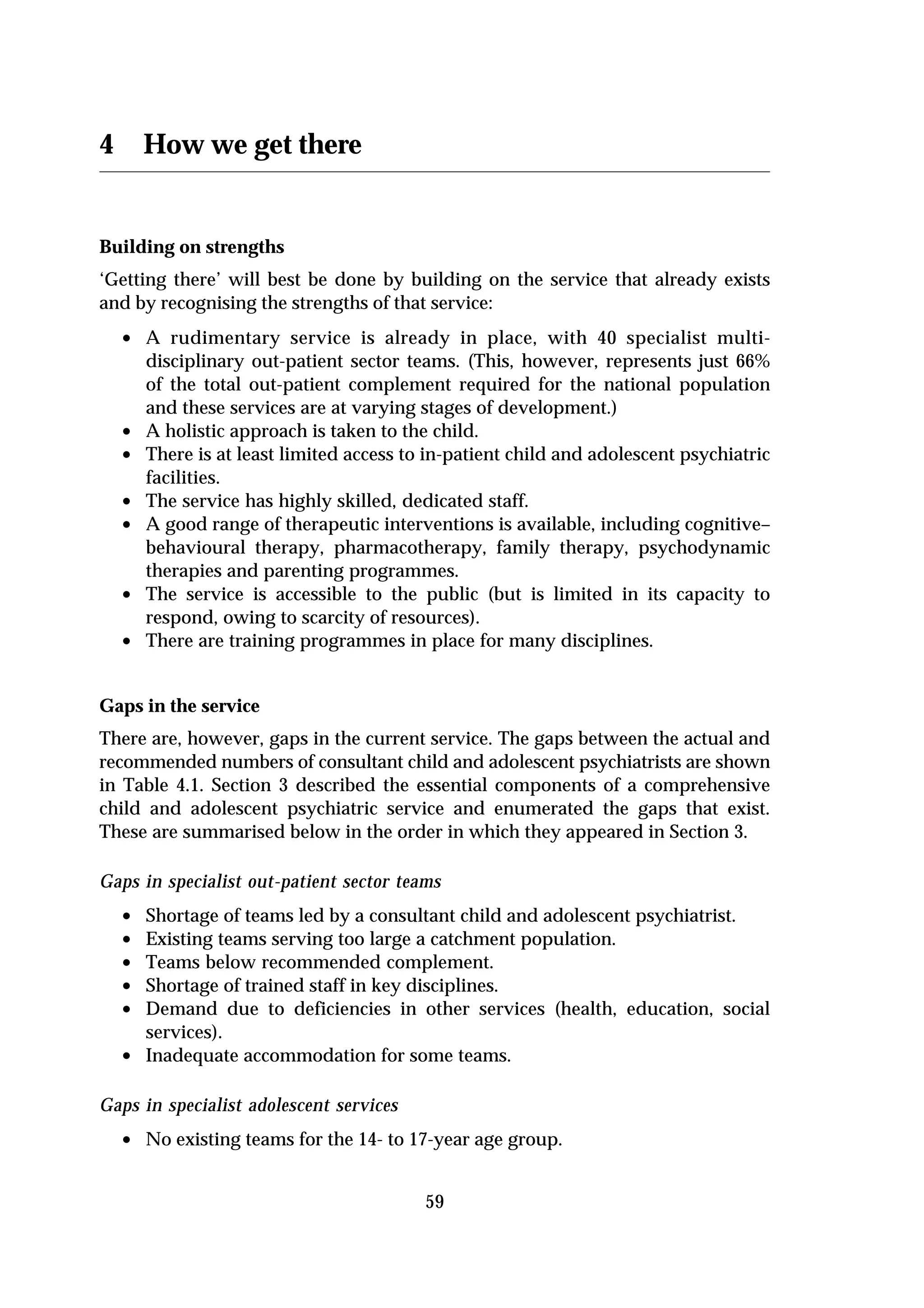 4       How we get there


Building on strengths
‘Getting there’ will best be done by building on the service that already exists
and by recognising the strengths of that service:
    • A rudimentary service is already in place, with 40 specialist multi-
        disciplinary out-patient sector teams. (This, however, represents just 66%
        of the total out-patient complement required for the national population
        and these services are at varying stages of development.)
    •   A holistic approach is taken to the child.
    •   There is at least limited access to in-patient child and adolescent psychiatric
        facilities.
    •   The service has highly skilled, dedicated staff.
    •   A good range of therapeutic interventions is available, including cognitive–
        behavioural therapy, pharmacotherapy, family therapy, psychodynamic
        therapies and parenting programmes.
    •   The service is accessible to the public (but is limited in its capacity to
        respond, owing to scarcity of resources).
    •   There are training programmes in place for many disciplines.


Gaps in the service
There are, however, gaps in the current service. The gaps between the actual and
recommended numbers of consultant child and adolescent psychiatrists are shown
in Table 4.1. Section 3 described the essential components of a comprehensive
child and adolescent psychiatric service and enumerated the gaps that exist.
These are summarised below in the order in which they appeared in Section 3.

Gaps in specialist out-patient sector teams
    •   Shortage of teams led by a consultant child and adolescent psychiatrist.
    •   Existing teams serving too large a catchment population.
    •   Teams below recommended complement.
    •   Shortage of trained staff in key disciplines.
    •   Demand due to deficiencies in other services (health, education, social
        services).
    •   Inadequate accommodation for some teams.

Gaps in specialist adolescent services
    • No existing teams for the 14- to 17-year age group.

                                           59
 