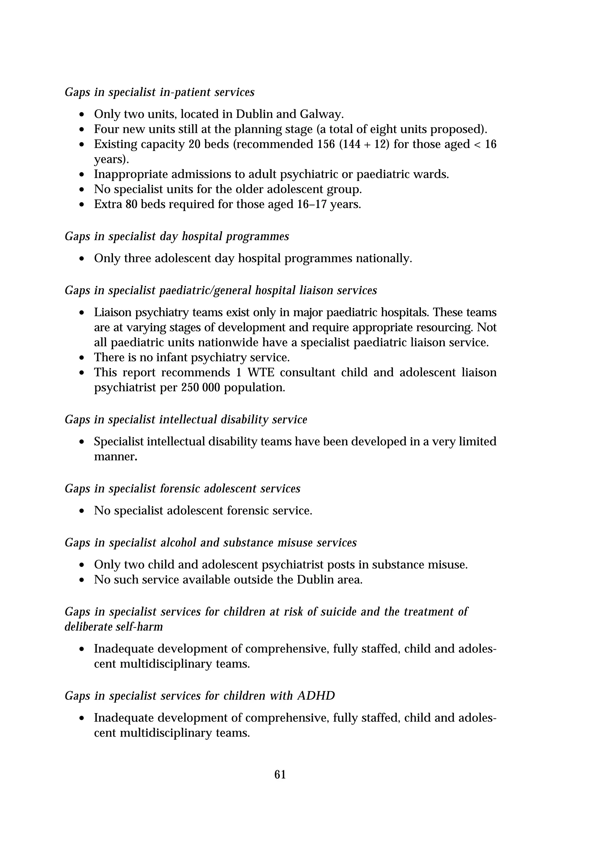 Gaps in specialist in-patient services
  • Only two units, located in Dublin and Galway.
  • Four new units still at the planning stage (a total of eight units proposed).
  • Existing capacity 20 beds (recommended 156 (144 + 12) for those aged < 16
      years).
  •   Inappropriate admissions to adult psychiatric or paediatric wards.
  •   No specialist units for the older adolescent group.
  •   Extra 80 beds required for those aged 16–17 years.

Gaps in specialist day hospital programmes
  • Only three adolescent day hospital programmes nationally.

Gaps in specialist paediatric/general hospital liaison services
  • Liaison psychiatry teams exist only in major paediatric hospitals. These teams
      are at varying stages of development and require appropriate resourcing. Not
      all paediatric units nationwide have a specialist paediatric liaison service.
  •   There is no infant psychiatry service.
  •   This report recommends 1 WTE consultant child and adolescent liaison
      psychiatrist per 250 000 population.

Gaps in specialist intellectual disability service
  • Specialist intellectual disability teams have been developed in a very limited
      manner.

Gaps in specialist forensic adolescent services
  • No specialist adolescent forensic service.

Gaps in specialist alcohol and substance misuse services
  • Only two child and adolescent psychiatrist posts in substance misuse.
  • No such service available outside the Dublin area.

Gaps in specialist services for children at risk of suicide and the treatment of
deliberate self-harm
  • Inadequate development of comprehensive, fully staffed, child and adoles-
      cent multidisciplinary teams.

Gaps in specialist services for children with ADHD
  • Inadequate development of comprehensive, fully staffed, child and adoles-
      cent multidisciplinary teams.


                                           61
 