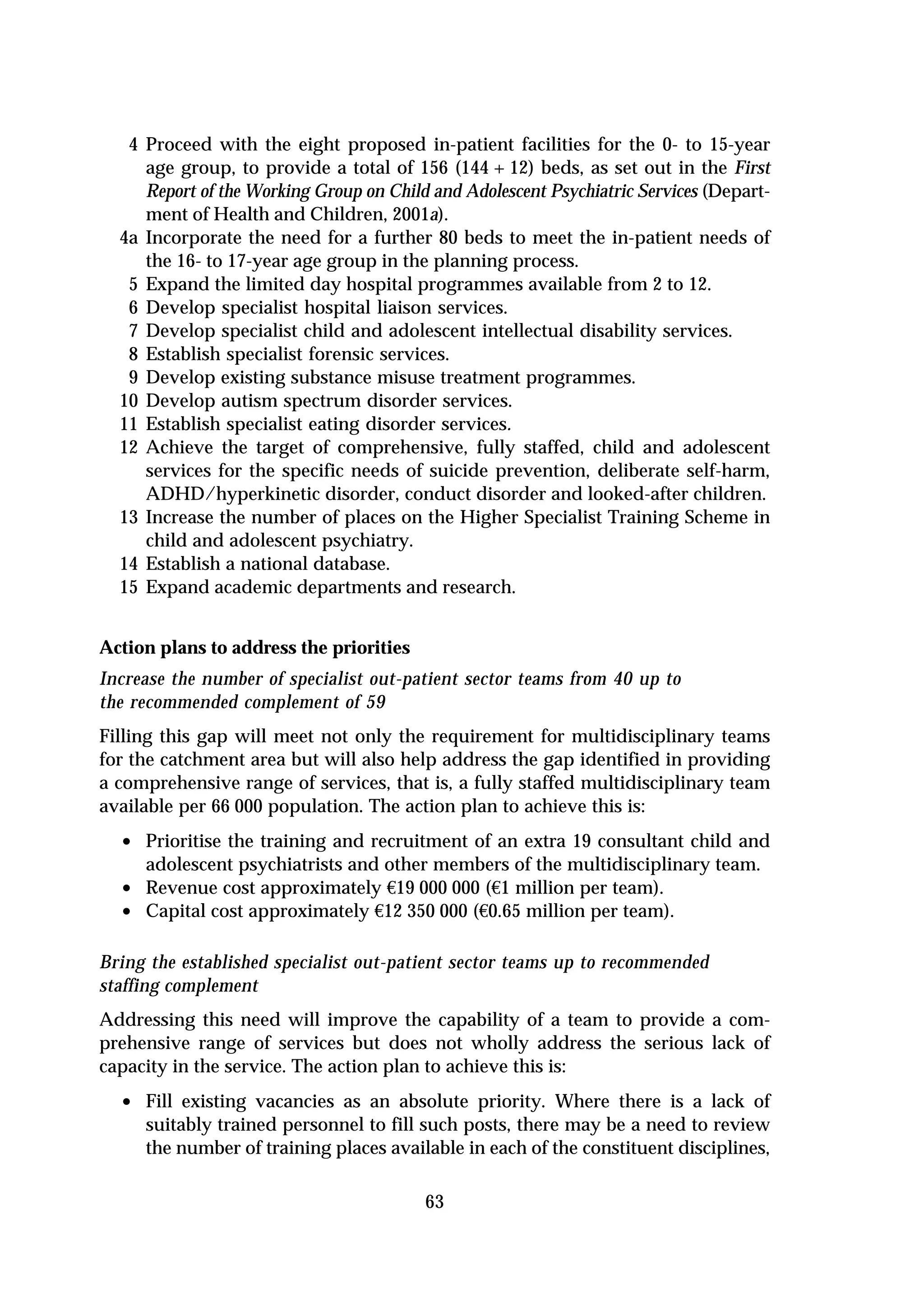 4 Proceed with the eight proposed in-patient facilities for the 0- to 15-year
     age group, to provide a total of 156 (144 + 12) beds, as set out in the First
     Report of the Working Group on Child and Adolescent Psychiatric Services (Depart-
     ment of Health and Children, 2001a).
  4a Incorporate the need for a further 80 beds to meet the in-patient needs of
     the 16- to 17-year age group in the planning process.
   5 Expand the limited day hospital programmes available from 2 to 12.
   6 Develop specialist hospital liaison services.
   7 Develop specialist child and adolescent intellectual disability services.
   8 Establish specialist forensic services.
   9 Develop existing substance misuse treatment programmes.
  10 Develop autism spectrum disorder services.
  11 Establish specialist eating disorder services.
  12 Achieve the target of comprehensive, fully staffed, child and adolescent
     services for the specific needs of suicide prevention, deliberate self-harm,
     ADHD/hyperkinetic disorder, conduct disorder and looked-after children.
  13 Increase the number of places on the Higher Specialist Training Scheme in
     child and adolescent psychiatry.
  14 Establish a national database.
  15 Expand academic departments and research.


Action plans to address the priorities
Increase the number of specialist out-patient sector teams from 40 up to
the recommended complement of 59
Filling this gap will meet not only the requirement for multidisciplinary teams
for the catchment area but will also help address the gap identified in providing
a comprehensive range of services, that is, a fully staffed multidisciplinary team
available per 66 000 population. The action plan to achieve this is:
  • Prioritise the training and recruitment of an extra 19 consultant child and
      adolescent psychiatrists and other members of the multidisciplinary team.
  •   Revenue cost approximately €19 000 000 (€1 million per team).
  •   Capital cost approximately €12 350 000 (€0.65 million per team).

Bring the established specialist out-patient sector teams up to recommended
staffing complement
Addressing this need will improve the capability of a team to provide a com-
prehensive range of services but does not wholly address the serious lack of
capacity in the service. The action plan to achieve this is:
  • Fill existing vacancies as an absolute priority. Where there is a lack of
      suitably trained personnel to fill such posts, there may be a need to review
      the number of training places available in each of the constituent disciplines,

                                         63
 