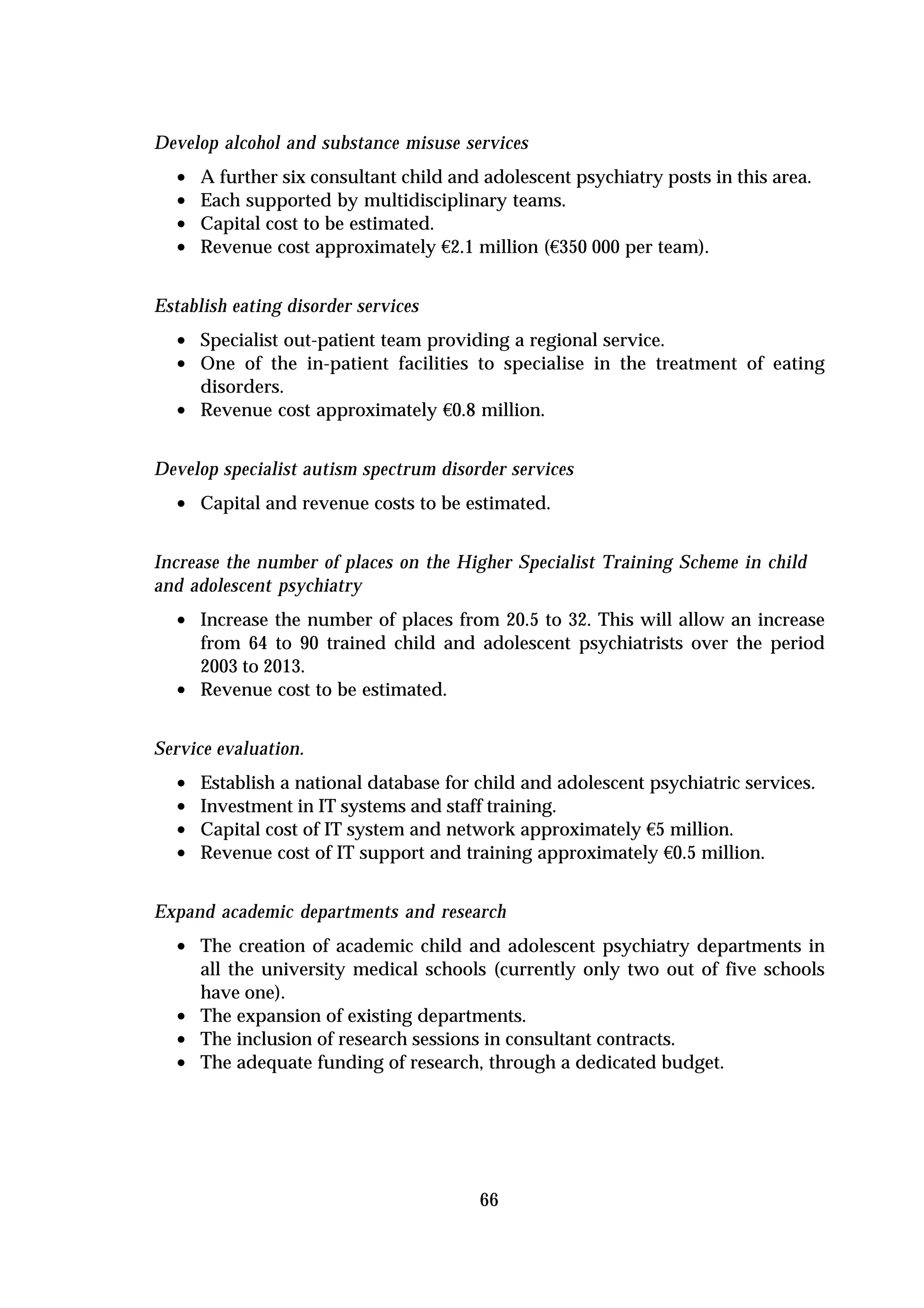 Develop alcohol and substance misuse services
  •   A further six consultant child and adolescent psychiatry posts in this area.
  •   Each supported by multidisciplinary teams.
  •   Capital cost to be estimated.
  •   Revenue cost approximately €2.1 million (€350 000 per team).


Establish eating disorder services
  • Specialist out-patient team providing a regional service.
  • One of the in-patient facilities to specialise in the treatment of eating
      disorders.
  •   Revenue cost approximately €0.8 million.


Develop specialist autism spectrum disorder services
  • Capital and revenue costs to be estimated.

Increase the number of places on the Higher Specialist Training Scheme in child
and adolescent psychiatry
  • Increase the number of places from 20.5 to 32. This will allow an increase
      from 64 to 90 trained child and adolescent psychiatrists over the period
      2003 to 2013.
  •   Revenue cost to be estimated.


Service evaluation.
  •   Establish a national database for child and adolescent psychiatric services.
  •   Investment in IT systems and staff training.
  •   Capital cost of IT system and network approximately €5 million.
  •   Revenue cost of IT support and training approximately €0.5 million.


Expand academic departments and research
  • The creation of academic child and adolescent psychiatry departments in
      all the university medical schools (currently only two out of five schools
      have one).
  •   The expansion of existing departments.
  •   The inclusion of research sessions in consultant contracts.
  •   The adequate funding of research, through a dedicated budget.




                                        66
 