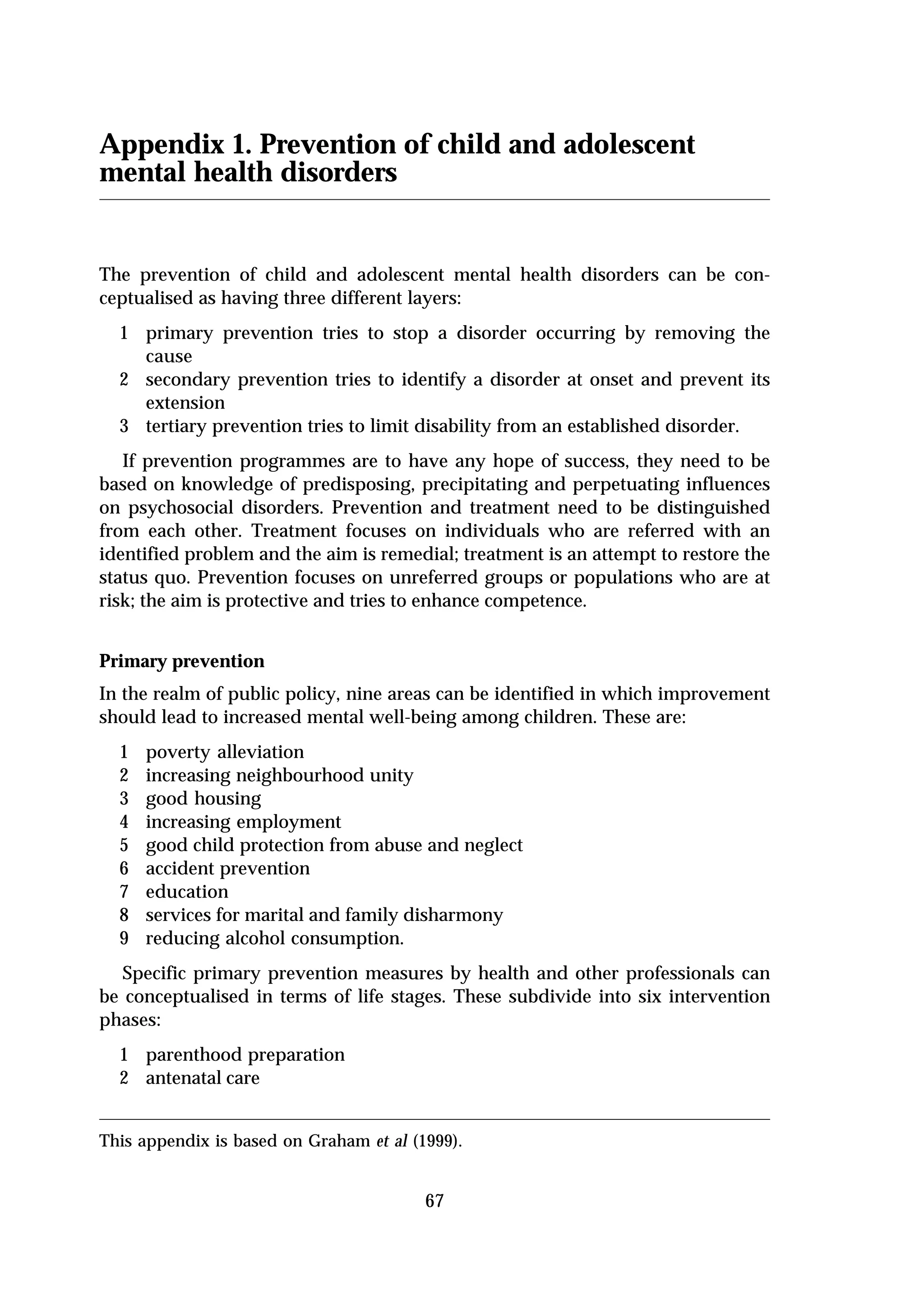 Appendix 1. Prevention of child and adolescent
mental health disorders


The prevention of child and adolescent mental health disorders can be con-
ceptualised as having three different layers:
  1 primary prevention tries to stop a disorder occurring by removing the
    cause
  2 secondary prevention tries to identify a disorder at onset and prevent its
    extension
  3 tertiary prevention tries to limit disability from an established disorder.
   If prevention programmes are to have any hope of success, they need to be
based on knowledge of predisposing, precipitating and perpetuating influences
on psychosocial disorders. Prevention and treatment need to be distinguished
from each other. Treatment focuses on individuals who are referred with an
identified problem and the aim is remedial; treatment is an attempt to restore the
status quo. Prevention focuses on unreferred groups or populations who are at
risk; the aim is protective and tries to enhance competence.


Primary prevention
In the realm of public policy, nine areas can be identified in which improvement
should lead to increased mental well-being among children. These are:
  1   poverty alleviation
  2   increasing neighbourhood unity
  3   good housing
  4   increasing employment
  5   good child protection from abuse and neglect
  6   accident prevention
  7   education
  8   services for marital and family disharmony
  9   reducing alcohol consumption.
   Specific primary prevention measures by health and other professionals can
be conceptualised in terms of life stages. These subdivide into six intervention
phases:
  1 parenthood preparation
  2 antenatal care


This appendix is based on Graham et al (1999).


                                         67
 