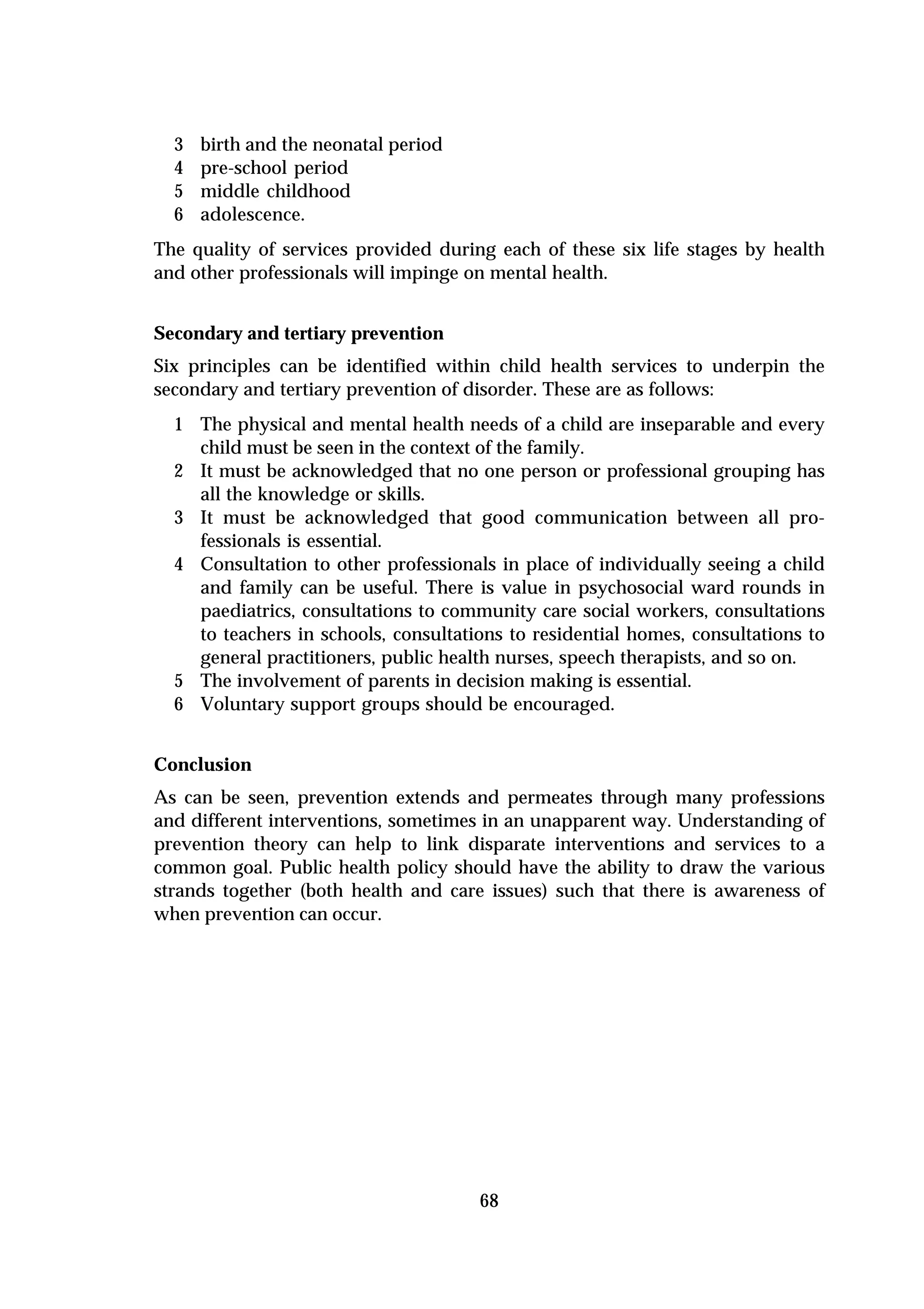 3   birth and the neonatal period
  4   pre-school period
  5   middle childhood
  6   adolescence.
The quality of services provided during each of these six life stages by health
and other professionals will impinge on mental health.


Secondary and tertiary prevention
Six principles can be identified within child health services to underpin the
secondary and tertiary prevention of disorder. These are as follows:
  1 The physical and mental health needs of a child are inseparable and every
    child must be seen in the context of the family.
  2 It must be acknowledged that no one person or professional grouping has
    all the knowledge or skills.
  3 It must be acknowledged that good communication between all pro-
    fessionals is essential.
  4 Consultation to other professionals in place of individually seeing a child
    and family can be useful. There is value in psychosocial ward rounds in
    paediatrics, consultations to community care social workers, consultations
    to teachers in schools, consultations to residential homes, consultations to
    general practitioners, public health nurses, speech therapists, and so on.
  5 The involvement of parents in decision making is essential.
  6 Voluntary support groups should be encouraged.


Conclusion
As can be seen, prevention extends and permeates through many professions
and different interventions, sometimes in an unapparent way. Understanding of
prevention theory can help to link disparate interventions and services to a
common goal. Public health policy should have the ability to draw the various
strands together (both health and care issues) such that there is awareness of
when prevention can occur.




                                      68
 