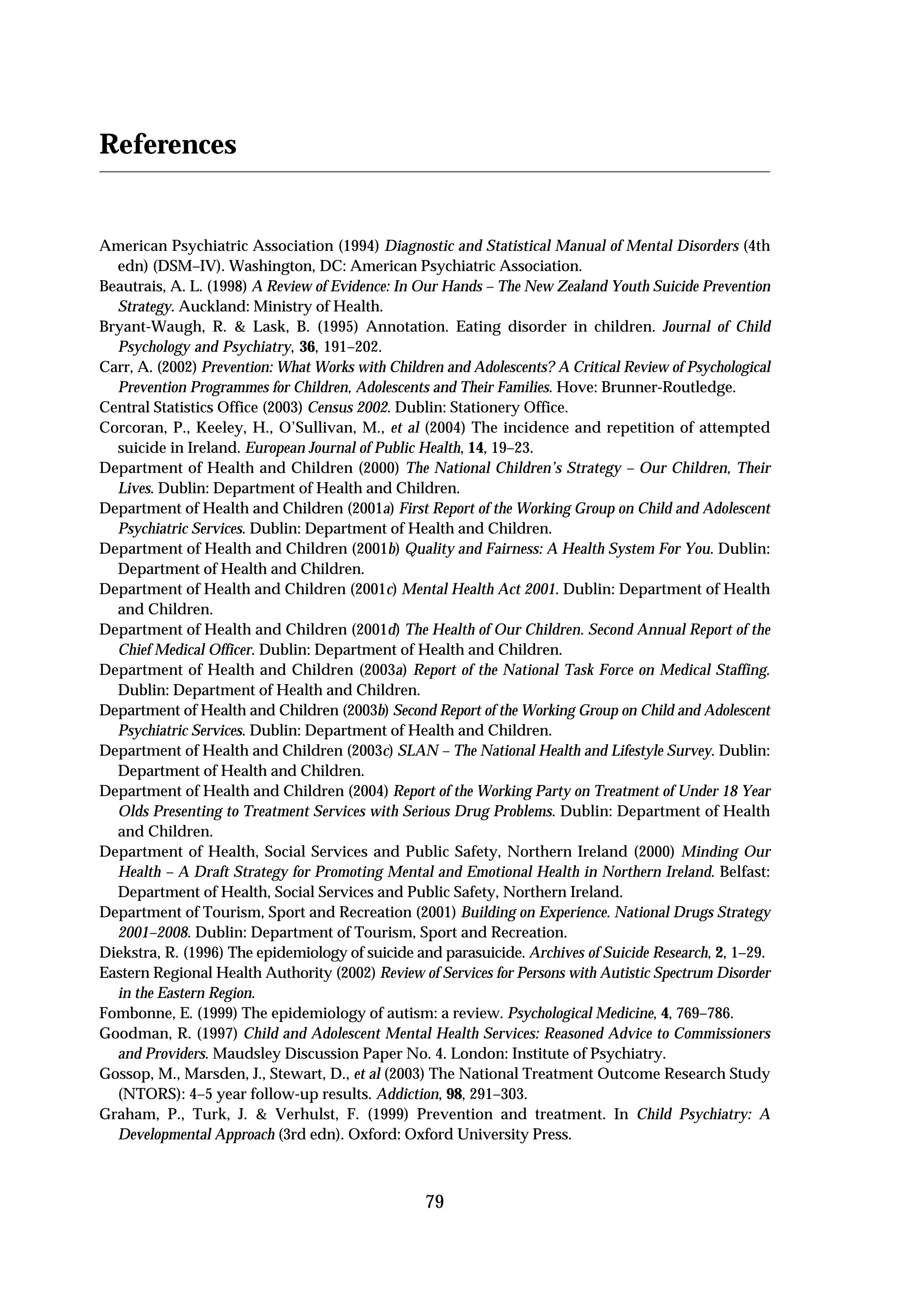References


American Psychiatric Association (1994) Diagnostic and Statistical Manual of Mental Disorders (4th
  edn) (DSM–IV). Washington, DC: American Psychiatric Association.
Beautrais, A. L. (1998) A Review of Evidence: In Our Hands – The New Zealand Youth Suicide Prevention
  Strategy. Auckland: Ministry of Health.
Bryant-Waugh, R. & Lask, B. (1995) Annotation. Eating disorder in children. Journal of Child
  Psychology and Psychiatry, 36, 191–202.
Carr, A. (2002) Prevention: What Works with Children and Adolescents? A Critical Review of Psychological
  Prevention Programmes for Children, Adolescents and Their Families. Hove: Brunner-Routledge.
Central Statistics Office (2003) Census 2002. Dublin: Stationery Office.
Corcoran, P., Keeley, H., O’Sullivan, M., et al (2004) The incidence and repetition of attempted
  suicide in Ireland. European Journal of Public Health, 14, 19–23.
Department of Health and Children (2000) The National Children’s Strategy – Our Children, Their
  Lives. Dublin: Department of Health and Children.
Department of Health and Children (2001a) First Report of the Working Group on Child and Adolescent
  Psychiatric Services. Dublin: Department of Health and Children.
Department of Health and Children (2001b) Quality and Fairness: A Health System For You. Dublin:
  Department of Health and Children.
Department of Health and Children (2001c) Mental Health Act 2001. Dublin: Department of Health
  and Children.
Department of Health and Children (2001d) The Health of Our Children. Second Annual Report of the
  Chief Medical Officer. Dublin: Department of Health and Children.
Department of Health and Children (2003a) Report of the National Task Force on Medical Staffing.
  Dublin: Department of Health and Children.
Department of Health and Children (2003b) Second Report of the Working Group on Child and Adolescent
  Psychiatric Services. Dublin: Department of Health and Children.
Department of Health and Children (2003c) SLAN – The National Health and Lifestyle Survey. Dublin:
  Department of Health and Children.
Department of Health and Children (2004) Report of the Working Party on Treatment of Under 18 Year
  Olds Presenting to Treatment Services with Serious Drug Problems. Dublin: Department of Health
  and Children.
Department of Health, Social Services and Public Safety, Northern Ireland (2000) Minding Our
  Health – A Draft Strategy for Promoting Mental and Emotional Health in Northern Ireland. Belfast:
  Department of Health, Social Services and Public Safety, Northern Ireland.
Department of Tourism, Sport and Recreation (2001) Building on Experience. National Drugs Strategy
  2001–2008. Dublin: Department of Tourism, Sport and Recreation.
Diekstra, R. (1996) The epidemiology of suicide and parasuicide. Archives of Suicide Research, 2, 1–29.
Eastern Regional Health Authority (2002) Review of Services for Persons with Autistic Spectrum Disorder
  in the Eastern Region.
Fombonne, E. (1999) The epidemiology of autism: a review. Psychological Medicine, 4, 769–786.
Goodman, R. (1997) Child and Adolescent Mental Health Services: Reasoned Advice to Commissioners
  and Providers. Maudsley Discussion Paper No. 4. London: Institute of Psychiatry.
Gossop, M., Marsden, J., Stewart, D., et al (2003) The National Treatment Outcome Research Study
  (NTORS): 4–5 year follow-up results. Addiction, 98, 291–303.
Graham, P., Turk, J. & Verhulst, F. (1999) Prevention and treatment. In Child Psychiatry: A
  Developmental Approach (3rd edn). Oxford: Oxford University Press.



                                                  79
 