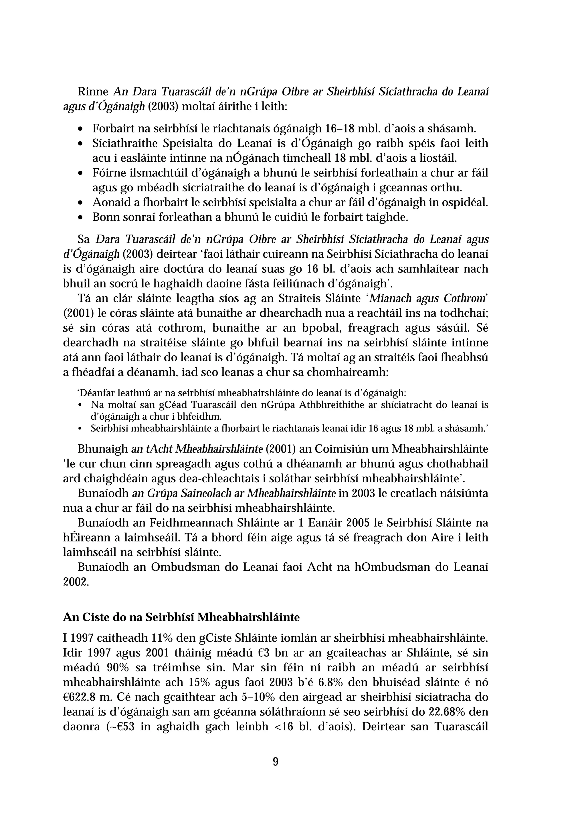 Rinne An Dara Tuarascáil de’n nGrúpa Oibre ar Sheirbhísí Síciathracha do Leanaí
agus d’Ógánaigh (2003) moltaí áirithe i leith:
  • Forbairt na seirbhísí le riachtanais ógánaigh 16–18 mbl. d’aois a shásamh.
  • Síciathraithe Speisialta do Leanaí is d’Ógánaigh go raibh spéis faoi leith
      acu i easláinte intinne na nÓgánach timcheall 18 mbl. d’aois a liostáil.
  •   Fóirne ilsmachtúil d’ógánaigh a bhunú le seirbhísí forleathain a chur ar fáil
      agus go mbéadh sícriatraithe do leanaí is d’ógánaigh i gceannas orthu.
  •   Aonaid a fhorbairt le seirbhísí speisialta a chur ar fáil d’ógánaigh in ospidéal.
  •   Bonn sonraí forleathan a bhunú le cuidiú le forbairt taighde.
   Sa Dara Tuarascáil de’n nGrúpa Oibre ar Sheirbhísí Síciathracha do Leanaí agus
d’Ógánaigh (2003) deirtear ‘faoi láthair cuireann na Seirbhísí Síciathracha do leanaí
is d’ógánaigh aire doctúra do leanaí suas go 16 bl. d’aois ach samhlaítear nach
bhuil an socrú le haghaidh daoine fásta feiliúnach d’ógánaigh’.
   Tá an clár sláinte leagtha síos ag an Straiteis Sláinte ‘Mianach agus Cothrom’
(2001) le córas sláinte atá bunaithe ar dhearchadh nua a reachtáil ins na todhchaí;
sé sin córas atá cothrom, bunaithe ar an bpobal, freagrach agus sásúil. Sé
dearchadh na straitéise sláinte go bhfuil bearnaí ins na seirbhísí sláinte intinne
atá ann faoi láthair do leanaí is d’ógánaigh. Tá moltaí ag an straitéis faoi fheabhsú
a fhéadfaí a déanamh, iad seo leanas a chur sa chomhaireamh:
  ‘Déanfar leathnú ar na seirbhísí mheabhairshláinte do leanaí is d’ógánaigh:
  • Na moltaí san gCéad Tuarascáil den nGrúpa Athbhreithithe ar shíciatracht do leanaí is
     d’ógánaigh a chur i bhfeidhm.
  • Seirbhísí mheabhairshláinte a fhorbairt le riachtanais leanaí idir 16 agus 18 mbl. a shásamh.’

    Bhunaigh an tAcht Mheabhairshláinte (2001) an Coimisiún um Mheabhairshláinte
‘le cur chun cinn spreagadh agus cothú a dhéanamh ar bhunú agus chothabhail
ard chaighdéain agus dea-chleachtais i soláthar seirbhísí mheabhairshláinte’.
    Bunaíodh an Grúpa Saineolach ar Mheabhairshláinte in 2003 le creatlach náisiúnta
nua a chur ar fáil do na seirbhísí mheabhairshláinte.
    Bunaíodh an Feidhmeannach Shláinte ar 1 Eanáir 2005 le Seirbhísí Sláinte na
hÉireann a laimhseáil. Tá a bhord féin aige agus tá sé freagrach don Aire i leith
laimhseáil na seirbhísí sláinte.
    Bunaíodh an Ombudsman do Leanaí faoi Acht na hOmbudsman do Leanaí
2002.


An Ciste do na Seirbhísí Mheabhairshláinte
I 1997 caitheadh 11% den gCiste Shláinte iomlán ar sheirbhísí mheabhairshláinte.
Idir 1997 agus 2001 tháinig méadú €3 bn ar an gcaiteachas ar Shláinte, sé sin
méadú 90% sa tréimhse sin. Mar sin féin ní raibh an méadú ar seirbhísí
mheabhairshláinte ach 15% agus faoi 2003 b’é 6.8% den bhuiséad sláinte é nó
€622.8 m. Cé nach gcaithtear ach 5–10% den airgead ar sheirbhísí síciatracha do
leanaí is d’ógánaigh san am gcéanna sóláthraíonn sé seo seirbhísí do 22.68% den
daonra (~€53 in aghaidh gach leinbh <16 bl. d’aois). Deirtear san Tuarascáil

                                               9
 