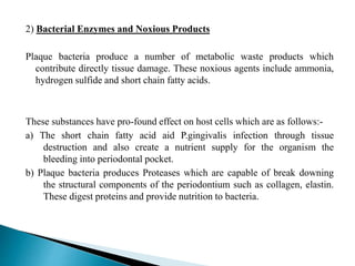 2) Bacterial Enzymes and Noxious Products
Plaque bacteria produce a number of metabolic waste products which
contribute directly tissue damage. These noxious agents include ammonia,
hydrogen sulfide and short chain fatty acids.
These substances have pro-found effect on host cells which are as follows:-
a) The short chain fatty acid aid P.gingivalis infection through tissue
destruction and also create a nutrient supply for the organism the
bleeding into periodontal pocket.
b) Plaque bacteria produces Proteases which are capable of break downing
the structural components of the periodontium such as collagen, elastin.
These digest proteins and provide nutrition to bacteria.
 