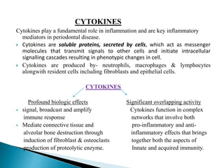 CYTOKINES
Cytokines play a fundamental role in inflammation and are key inflammatory
mediators in periodontal disease.
 Cytokines are soluble proteins, secreted by cells, which act as messenger
molecules that transmit signals to other cells and initiate intracellular
signalling cascades resulting in phenotypic changes in cell.
 Cytokines are produced by- neutrophils, macrophages & lymphocytes
alongwith resident cells including fibroblasts and epithelial cells.
CYTOKINES
Profound biologic effects Significant overlapping activity
 signal, broadcast and amplify Cytokines function in complex
immune response networks that involve both
 Mediate connective tissue and pro-inflammatory and anti-
alveolar bone destruction through inflammatory effects that brings
induction of fibroblast & osteoclasts together both the aspects of
production of proteolytic enzyme. Innate and acquired immunity.
 