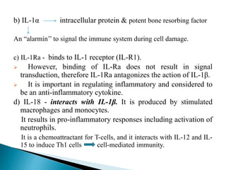 b) IL-1α intracellular protein & potent bone resorbing factor
An “alarmin’’ to signal the immune system during cell damage.
c) IL-1Ra - binds to IL-1 receptor (IL-R1).
 However, binding of IL-Ra does not result in signal
transduction, therefore IL-1Ra antagonizes the action of IL-1β.
 It is important in regulating inflammatory and considered to
be an anti-inflammatory cytokine.
d) IL-18 - interacts with IL-1β. It is produced by stimulated
macrophages and monocytes.
It results in pro-inflammatory responses including activation of
neutrophils.
It is a chemoattractant for T-cells, and it interacts with IL-12 and IL-
15 to induce Th1 cells cell-mediated immunity.
 