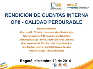 RENDICIÓN DE CUENTAS INTERNA
OP8 - CALIDAD PERDURABLE
Equipo de trabajo
Líder de OP: Christian Leonardo Mancilla Méndez
Líder proyecto 12: Oliva Andrea Ortiz Ardila
Líder proyecto 13: Sandra Janett Contreras Cárdenas
Líder proyecto 14: Martha Lucía Duque Ramírez
Jefe Control Interno: Daniel Bejarano Garrido
Director ZCBOG: Fredy Rodríguez
 