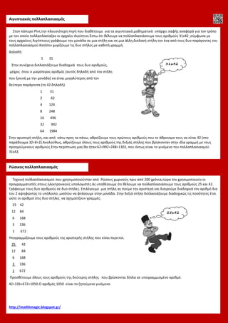 Αιγυπτιακός πολλαπλασιασμός
Τεχνική πολλαπλασιασμού που χρησιμοποιούνταν από Ρώσους χωρικούς πριν από 200 χρόνια,τώρα τον χρησιμοποιούν οι
προγραμματιστές στους ηλεκτρονικούς υπολογιστές.Ας υποθέσουμε ότι θέλουμε να πολλαπλασιάσουμε τους αριθμούς 25 και 42.
Γράφουμε τους δυο αριθμούς σε δυο στήλες. Επιλέγουμε μια στήλη ας πούμε την αριστερή και διαιρούμε διαδοχικά τον αριθμό δια
του 2 αψηφώντας το υπόλοιπο ,ωσότου να φτάσουμε στην μονάδα. Στην δεξιά στήλη διπλασιάζουμε διαδοχικώς τις ποσότητες έτσι
ώστε οι αριθμοί στις δυο στήλες να σχηματίζουν γραμμές.
25 42
12 84
6 168
3 336
1 672
Υπογραμμίζουμε τους αριθμούς της αριστερής στήλης που είναι περιττοί.
25 42
12 84
6 168
3 336
1 672
Προσθέτουμε όλους τους αριθμούς της δεύτερης στήλης που βρίσκονται δίπλα σε υπογραμμισμένο αριθμό.
42+336+672=1050.Ο αριθμός 1050 είναι το ζητούμενο γινόμενο.
http://mathhmagic.blogspot.gr/
Ρώσικος πολλαπλασιασμός
Στον πάπυρο Ρίντ,την πλουσιότερη πηγή που διαθέτουμε για τα αιγυπτιακά μαθηματικά υπάρχει σαφής αναφορά για τον τρόπο
με τον οποίο πολλαπλασίαζαν οι αρχαίοι Αιγύπτιοι.Έστω ότι θέλουμε να πολλαπλασιάσουμε τους αριθμούς 31x42 ,σύμφωνα με
τους αρχαίους Αιγύπτιους γράφουμε την μονάδα σε μια στήλη και σε μια άλλη,διπλανή στήλη τον ένα από τους δυο παράγοντες του
πολλαπλασιασμού.Κατόπιν χωρίζουμε τις δυο στήλες με καθετή γραμμή.
Δηλαδή:
1 31
Στην συνέχεια διπλασιάζουμε διαδοχικά τους δυο αριθμούς,
μέχρις ότου ο μικρότερος αριθμός (αυτός δηλαδή από την στήλη
που ξεκινά με την μονάδα) να είναι μεγαλύτερος από τον
δεύτερο παράγοντα (το 42 δηλαδή)
1 31
2 62
4 124
8 248
16 496
32 992
64 1984
Στην αριστερή στήλη, και από κάτω προς τα πάνω, αθροίζουμε τους πρώτους αριθμούς που το άθροισμα τους να είναι 42 (στο
παράδειγμα 32+8+2).Ακολούθως, αθροίζουμε όλους τους αριθμούς της δεξιάς στήλης που βρίσκονταν στην ιδία γραμμή με τους
προηγούμενους αριθμούς.Στην περίπτωση μας θα ήταν:62+992+248=1302, που όντως είναι το γινόμενο του πολλαπλασιασμού
31x42.
31x42
25x42
 