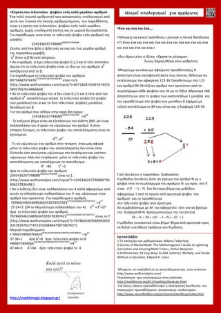 •Εύρεση του τελευταίου ψηφίου ενός πολύ μεγάλου αριθμού
Ένα πολύ γνωστό αριθμητικό τρικ αστραπιαίου υπολογισμού από
αυτά που έκαναν επί σκηνής αριθμομνήμονες του παρελθόντος
είναι η εύρεση του τελευταίου ψηφίου ενός πολύ μεγάλου
αριθμού, χωρίς υπολογιστή τσέπης και σε μερικά δευτερόλεπτα.
Για παράδειγμα, ποιο είναι το τελευταίο ψηφίο ενός αριθμού της
μορφής:
2345436267748089
46836537836488
Ζητάτε από ένα φίλο ή φίλη σας να σας πει ένα μεγάλο αριθμό
της παραπάνω μορφής
α
β
όπου α,β θετικοί ακέραιοι.
▪ Αν ο αριθμός α έχει τελευταίο ψηφίο 0,1,5 και 6 τότε απαντάτε
άμεσα ότι το τελευταίο ψηφίο είναι το ίδιο με του αριθμού α
β
ανεξάρτητα από το β.
Για παράδειγμα το τελευταίο ψηφίο του αριθμού
89754687476476
457604937067654466464
είναι το 6.
(http://www.wolframalpha.com/input/?i=89754687476476^4576
04937067654466464)
▪ Αν το τελευταίο ψηφίο του α δεν είναι 0,1,5 και 6 τότε από τον
αριθμό α
β
αποκόπτουμε νοερά το τελευταίο ψηφίο (το ψηφίο
των μονάδων) του α και τα δυο τελευταία ψηφία ( μονάδων,
δεκάδων) του β.
Για τον αριθμό που τέθηκε στην αρχή θα είχαμε:
2345436267748089
46836537836488
->9
88
Το επόμενο βήμα είναι να εξετάσουμε τον έκθετη (88) ,αν είναι
πολλαπλάσιο του 4 αρκεί να υψώσουμε τον αριθμό 9 στην
τέταρτη δύναμη, το τελευταίο ψηφίο του αποτελέσματος είναι το
ζητούμενο.
9
88
->9
4
Το να υψώσουμε ένα αριθμό στην τετάρτη όταν μας αφορά
μόνο το τελευταίο ψηφίο του αποτελέσματος δεν είναι τόσο
δύσκολο όσο ακούγεται,υψώνουμε στο τετράγωνο και κατόπιν
υψώνουμε πάλι στο τετράγωνο μόνο το τελευταίο ψηφίο του
αποτελέσματος και καταλήγουμε το αποτέλεσμα .
9
2
=81 1
2
=1
άρα το τελευταίο ψηφίο του αριθμού
2345436267748089
46836537836488
είναι το 1.
(http://www.wolframalpha.com/input/?i=2345436267748089^46
836537836488 )
▪ Αν ο έκθετης δεν είναι πολλαπλάσιο του 4 απλά αφαιρούμε από
αυτόν το πλησιέστερο πολλαπλάσιο του 4 και υψώνουμε στον
αριθμό που προκύπτει .Για παράδειγμα ο αριθμός
767866546354896365933578397423
47235920848473875007527
->3
27
27-24=3 (24 το πλησιέστερο πολλαπλάσιο του 4) 3
27
->3
3
=27
άρα το τελευταίο ψηφίο του αριθμού
767866546354896365933578397423
47235920848473875007527
είναι το 7.
(http://www.wolframalpha.com/input/?i=7678665463548963659
33578397423^47235920848473875007527)
Μερικά παραδείγματα
▪ 7894378909763478
97367639076097837897563760789037
->8
37
37-36=1 άρα 8
1
=8 άρα τελευταίο ψηφίο το 8
▪908675894064
76539076307895607073774573747
->4
47
47-44=3 4
3
=64 άρα τελευταίο ψηφίο το 4
http://mathhmagic.blogspot.gr/
Νοεροί υπολογισµοί για αρχάριους
•Ένα και ένα και ένα….
«Μπορείς να κανείς πρόσθεση;» ρώτησε η Λευκή βασίλισσα.
«Τι δίνει ένα και ένα και ένα και ένα και ένα και ένα και ένα
και ένα και ένα και ένα;»
«Δεν ξέρω»,είπε η Αλίκη, «Έχασα το μέτρημα».
Λιούις Κάρολ,Μέσα στον καθρέπτη
Μπορούμε να κάνουμε αφαίρεση προσθέτοντας; Η
απάντηση είναι καταφατική.Δείτε πως γίνεται. Θέλουμε να
εκτελέσουμε την αφαίρεση 123-34.Προσθέτουμε στο 123
τον αριθμό 99-34=65(τον αριθμό που προκύπτει από το
συμπλήρωμα κάθε ψηφίου του 34 με το 9)Στο άθροισμα 188
αποκόπτουμε από το ψηφίο των εκατοντάδων 1 μονάδα και
την προσθέτουμε στο ψηφίο των μονάδων 8 (σχήμα) με
τελικό αποτέλεσμα το 89 που είναι και η διαφορά 123-34.
Γιατί δουλεύει η παραπάνω διαδικασία;
Η μέθοδος δουλεύει διότι αν έχουμε τον αριθμό Ν με ν
ψηφία τότε το συμπλήρωμα του αριθμού Ν ως προς στο 9
είναι v
(10 1) N− − .Στο δεύτερο βήμα της μεθόδου
αφαιρούμε 1 από το πρώτο από αριστερά ψηφίο του
αριθμού και το προσθέτουμε
στο τελευταίο ψηφίο από αριστερά.
Αν συμβολίσουμε με Μ τον αφαιρετέο τότε για να βρούμε
την διαφορά Μ-Ν. Χρησιμοποιούμε την ταυτότητα
v
M N M (10 1 N) 10 1ν
− = + − − − +
Η μέθοδος ουσιαστικά είναι βήμα–βήμα από αριστερά προς
τα δεξιά η εκτέλεση πράξεων του Β μέλους.
1+8=9
89
123
+ 65
188
Σχετικά βιβλία
1.Το πανηγύρι των μαθηματικών, Μάρτιν Γκάρντνερ
2.Secrets of Mental Math: The Mathemagician's Guide to Lightning
Calculation and Amazing Math Tricks», Arthur Benjamin
3.Arithmetricks: 50 Easy Ways to Add, Subtract, Multiply, and Divide
Without a Calculator, Edward H. Julius
-Μπορείτε να επαληθεύετε τα αποτελέσματα σας στον ιστότοπο
http://www.wolframalpha.com/
Περισσότερα τρικ υπολογισμών στον ιστότοπο:
http://mathforum.org/k12/mathtips/beatcalc.html
-Για όσους κάνουν πρωταθλητισμό η ηλεκτρονική διεύθυνση του
παγκοσμίου πρωταθλήματος αστραπιαίων υπολογισμών .
http://www.recordholders.org/en/events/worldcup/index.htmlΑντιδραστικό
γοριλάκι
Καλά αυτό το κάνω
και εγώ!!
123
-34
??
 