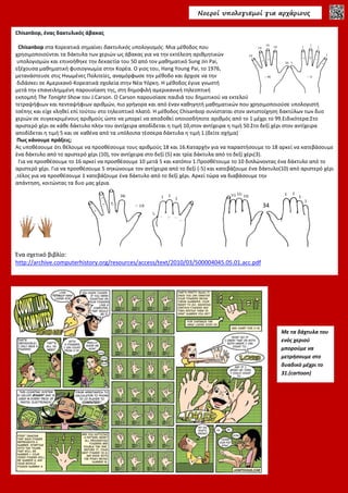 Νοεροί υπολογισµοί για αρχάριους
Chisanbop, ένας δακτυλικός άβακας
Chisanbop στα Κορεατικά σημαίνει δακτυλικός υπολογισμός. Μια μέθοδος που
χρησιμοποιούνται τα δάκτυλα των χεριών ως άβακας για να την εκτέλεση αριθμητικών
υπολογισμών και επινοήθηκε την δεκαετία του 50 από τον μαθηματικό Sung Jin Pai,
εξέχουσα μαθηματική φυσιογνωμία στην Κορέα. Ο γιος του, Hang Young Pai, το 1976,
μετανάστευσε στις Ηνωμένες Πολιτείες, αναμόρφωσε την μέθοδο και άρχισε να την
διδάσκει σε Αμερικανό-Κορεατικά σχολεία στην Νέα Υόρκη. Η μέθοδος έγινε γνωστή
μετά την επανειλημμένη παρουσίαση της, στη δημοφιλή αμερικανική τηλεοπτική
εκπομπή The Tonight Show του J.Carson. Ο Carson παρουσίασε παιδιά του δημοτικού να εκτελούν αστραπιαία προσθέσεις
τετραψήφιων και πενταψήφιων αριθμών, πιο γρήγορα και από έναν καθηγητή μαθηματικών που χρησιμοποιούσε υπολογιστή
τσέπης και είχε κληθεί επί τούτου στο τηλεοπτικό πλατό. Η μέθοδος Chisanbop συνίσταται στον αντιστοίχηση δακτύλων των δυο
χεριών σε συγκεκριμένους αριθμούς ώστε να μπορεί να αποδοθεί οποιοσδήποτε αριθμός από το 1 μέχρι το 99.Ειδικότερα:Στο
αριστερό χέρι σε κάθε δάκτυλο πλην του αντίχειρα αποδίδεται η τιμή 10,στον αντίχειρα η τιμή 50.Στο δεξί χέρι στον αντίχειρα
αποδίδεται η τιμή 5 και σε καθένα από τα υπόλοιπα τέσσερα δάκτυλα η τιμή 1.(δείτε σχήμα)
Πως κάνουμε πράξεις;
Ας υποθέσουμε ότι θέλουμε να προσθέσουμε τους αριθμούς 18 και 16.Καταρχήν για να παραστήσουμε το 18 αρκεί να κατεβάσουμε
ένα δάκτυλο από το αριστερό χέρι (10), τον αντίχειρα στο δεξί (5) και τρία δάκτυλα από το δεξί χέρι(3).
Για να προσθέσουμε το 16 αρκεί να προσθέσουμε 10 μετά 5 και κατόπιν 1.Προσθέτουμε το 10 διπλώνοντας ένα δάκτυλο από το
αριστερό χέρι. Για να προσθέσουμε 5 σηκώνουμε τον αντίχειρα από το δεξί (-5) και κατεβάζουμε ένα δάκτυλο(10) από αριστερό χέρι
,τέλος για να προσθέσουμε 1 κατεβάζουμε ένα δάκτυλο από το δεξί χέρι. Αρκεί τώρα να διαβάσουμε την
απάντηση, κοιτώντας τα δυο μας χέρια.
Ένα σχετικό βιβλίο:
http://archive.computerhistory.org/resources/access/text/2010/03/500004045.05.01.acc.pdf
Με τα δάχτυλα του
ενός χεριού
μπορούμε να
μετρήσουμε στο
δυαδικό μέχρι το
31.(cartoon)
34
 