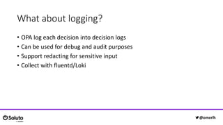 What about logging?
• OPA log each decision into decision logs
• Can be used for debug and audit purposes
• Support redacting for sensitive input
• Collect with fluentd/Loki
@omerlh
 