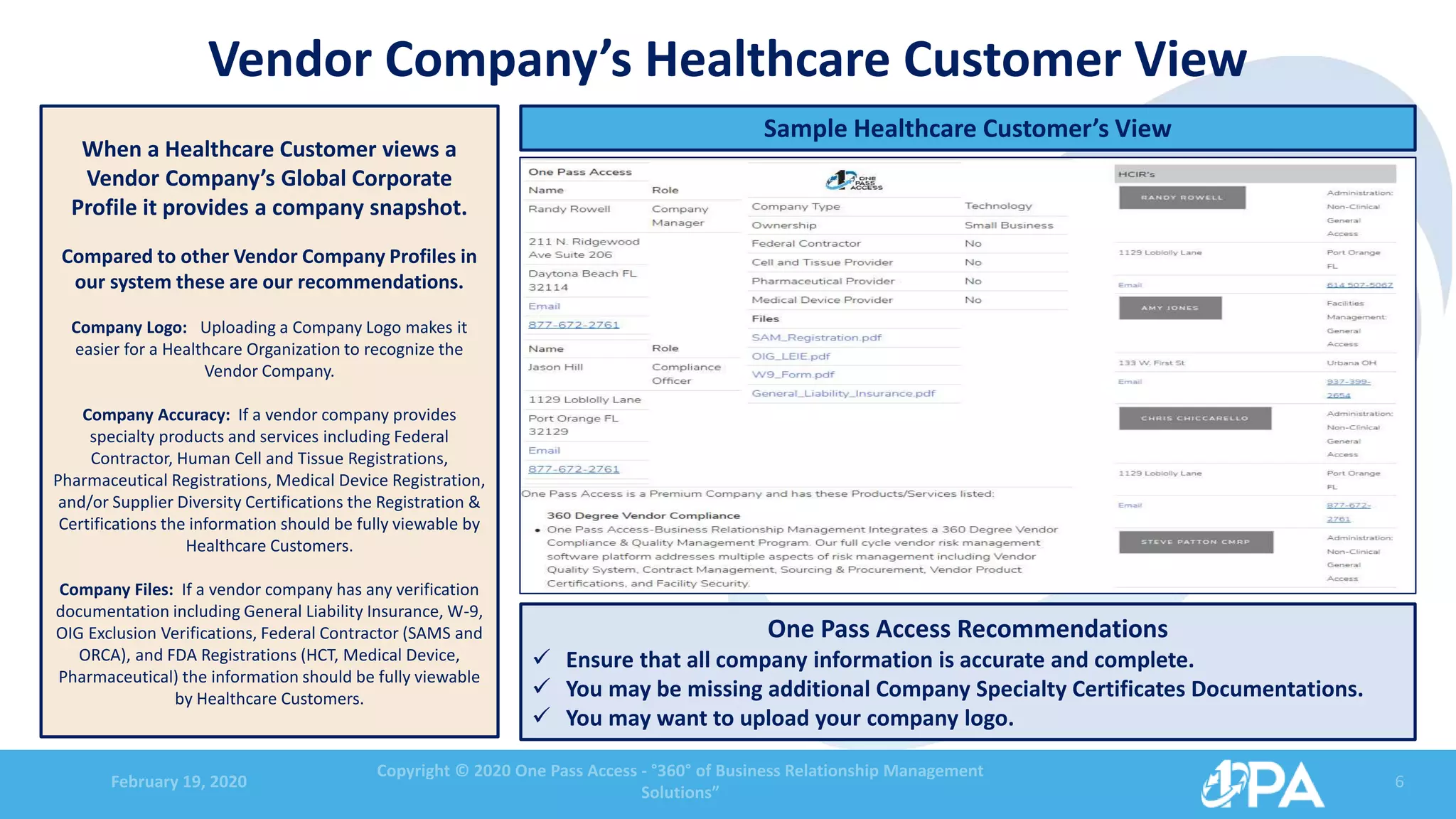 February 19, 2020
Copyright © 2020 One Pass Access - °360° of Business Relationship Management
Solutions”
6
Vendor Company’s Healthcare Customer View
When a Healthcare Customer views a
Vendor Company’s Global Corporate
Profile it provides a company snapshot.
Compared to other Vendor Company Profiles in
our system these are our recommendations.
Company Logo: Uploading a Company Logo makes it
easier for a Healthcare Organization to recognize the
Vendor Company.
Company Accuracy: If a vendor company provides
specialty products and services including Federal
Contractor, Human Cell and Tissue Registrations,
Pharmaceutical Registrations, Medical Device Registration,
and/or Supplier Diversity Certifications the Registration &
Certifications the information should be fully viewable by
Healthcare Customers.
Company Files: If a vendor company has any verification
documentation including General Liability Insurance, W-9,
OIG Exclusion Verifications, Federal Contractor (SAMS and
ORCA), and FDA Registrations (HCT, Medical Device,
Pharmaceutical) the information should be fully viewable
by Healthcare Customers.
Sample Healthcare Customer’s View
One Pass Access Recommendations
 Ensure that all company information is accurate and complete.
 You may be missing additional Company Specialty Certificates Documentations.
 You may want to upload your company logo.
 