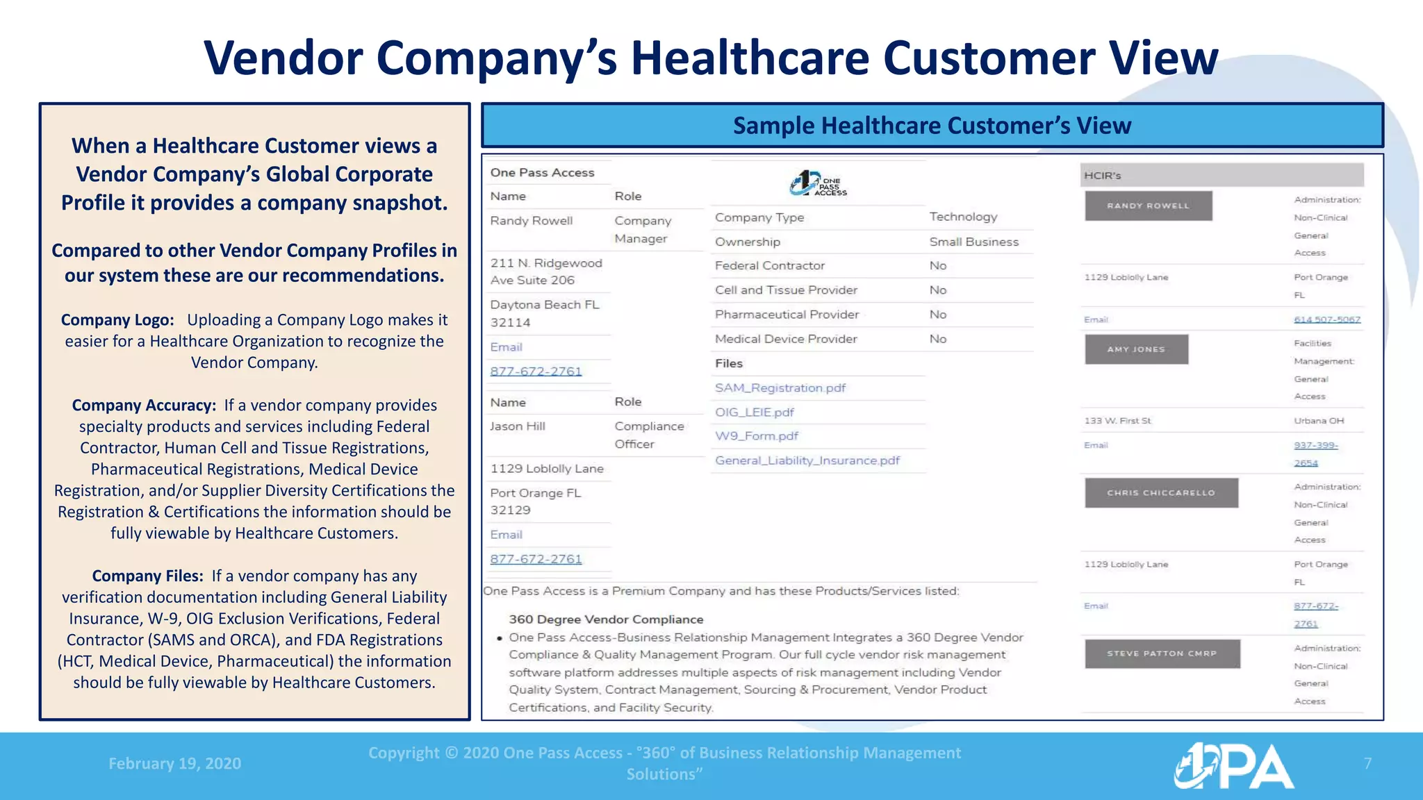 February 19, 2020
Copyright © 2020 One Pass Access - °360° of Business Relationship Management
Solutions”
7
Vendor Company’s Healthcare Customer View
When a Healthcare Customer views a
Vendor Company’s Global Corporate
Profile it provides a company snapshot.
Compared to other Vendor Company Profiles in
our system these are our recommendations.
Company Logo: Uploading a Company Logo makes it
easier for a Healthcare Organization to recognize the
Vendor Company.
Company Accuracy: If a vendor company provides
specialty products and services including Federal
Contractor, Human Cell and Tissue Registrations,
Pharmaceutical Registrations, Medical Device
Registration, and/or Supplier Diversity Certifications the
Registration & Certifications the information should be
fully viewable by Healthcare Customers.
Company Files: If a vendor company has any
verification documentation including General Liability
Insurance, W-9, OIG Exclusion Verifications, Federal
Contractor (SAMS and ORCA), and FDA Registrations
(HCT, Medical Device, Pharmaceutical) the information
should be fully viewable by Healthcare Customers.
Sample Healthcare Customer’s View
 