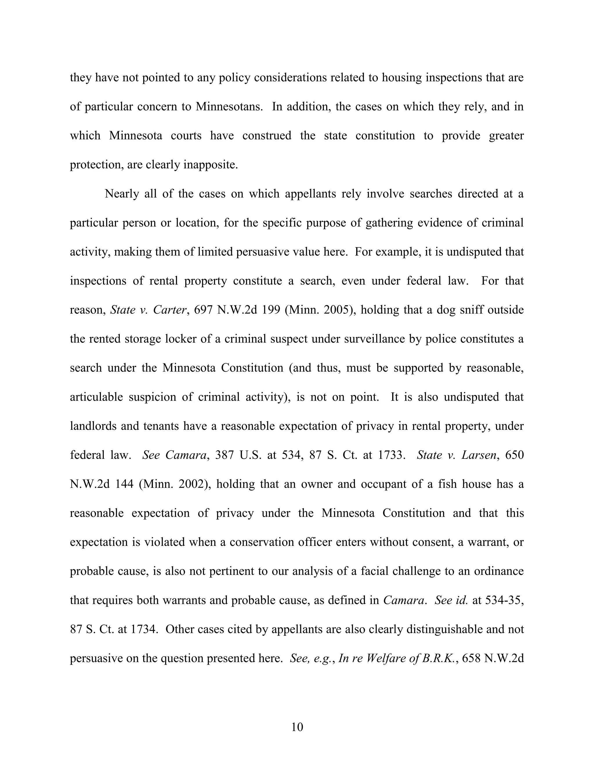 they have not pointed to any policy considerations related to housing inspections that are

of particular concern to Minnesotans. In addition, the cases on which they rely, and in

which Minnesota courts have construed the state constitution to provide greater

protection, are clearly inapposite.

       Nearly all of the cases on which appellants rely involve searches directed at a

particular person or location, for the specific purpose of gathering evidence of criminal

activity, making them of limited persuasive value here. For example, it is undisputed that

inspections of rental property constitute a search, even under federal law. For that

reason, State v. Carter, 697 N.W.2d 199 (Minn. 2005), holding that a dog sniff outside

the rented storage locker of a criminal suspect under surveillance by police constitutes a

search under the Minnesota Constitution (and thus, must be supported by reasonable,

articulable suspicion of criminal activity), is not on point. It is also undisputed that

landlords and tenants have a reasonable expectation of privacy in rental property, under

federal law. See Camara, 387 U.S. at 534, 87 S. Ct. at 1733. State v. Larsen, 650

N.W.2d 144 (Minn. 2002), holding that an owner and occupant of a fish house has a

reasonable expectation of privacy under the Minnesota Constitution and that this

expectation is violated when a conservation officer enters without consent, a warrant, or

probable cause, is also not pertinent to our analysis of a facial challenge to an ordinance

that requires both warrants and probable cause, as defined in Camara. See id. at 534-35,

87 S. Ct. at 1734. Other cases cited by appellants are also clearly distinguishable and not

persuasive on the question presented here. See, e.g., In re Welfare of B.R.K., 658 N.W.2d




                                            10
 