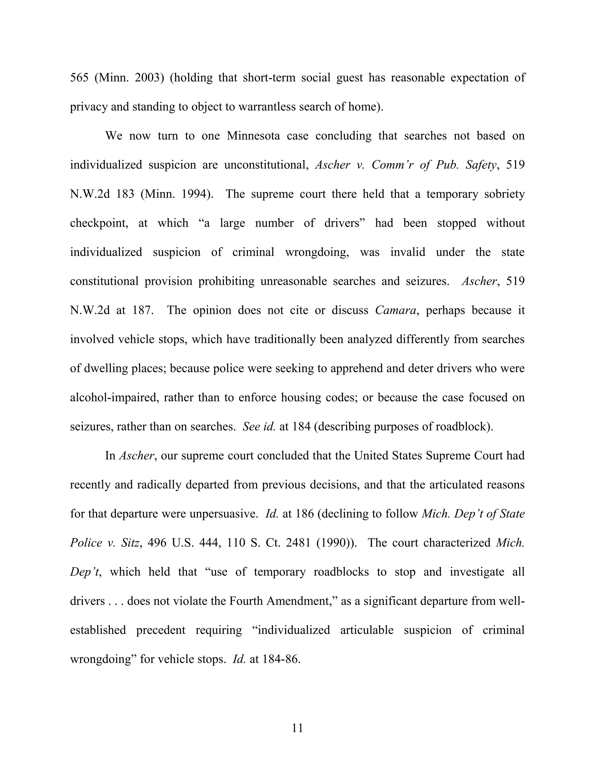 565 (Minn. 2003) (holding that short-term social guest has reasonable expectation of

privacy and standing to object to warrantless search of home).

       We now turn to one Minnesota case concluding that searches not based on

individualized suspicion are unconstitutional, Ascher v. Comm’r of Pub. Safety, 519

N.W.2d 183 (Minn. 1994). The supreme court there held that a temporary sobriety

checkpoint, at which “a large number of drivers” had been stopped without

individualized suspicion of criminal wrongdoing, was invalid under the state

constitutional provision prohibiting unreasonable searches and seizures. Ascher, 519

N.W.2d at 187.     The opinion does not cite or discuss Camara, perhaps because it

involved vehicle stops, which have traditionally been analyzed differently from searches

of dwelling places; because police were seeking to apprehend and deter drivers who were

alcohol-impaired, rather than to enforce housing codes; or because the case focused on

seizures, rather than on searches. See id. at 184 (describing purposes of roadblock).

       In Ascher, our supreme court concluded that the United States Supreme Court had

recently and radically departed from previous decisions, and that the articulated reasons

for that departure were unpersuasive. Id. at 186 (declining to follow Mich. Dep’t of State

Police v. Sitz, 496 U.S. 444, 110 S. Ct. 2481 (1990)). The court characterized Mich.

Dep’t, which held that “use of temporary roadblocks to stop and investigate all

drivers . . . does not violate the Fourth Amendment,” as a significant departure from well-

established precedent requiring “individualized articulable suspicion of criminal

wrongdoing” for vehicle stops. Id. at 184-86.




                                            11
 