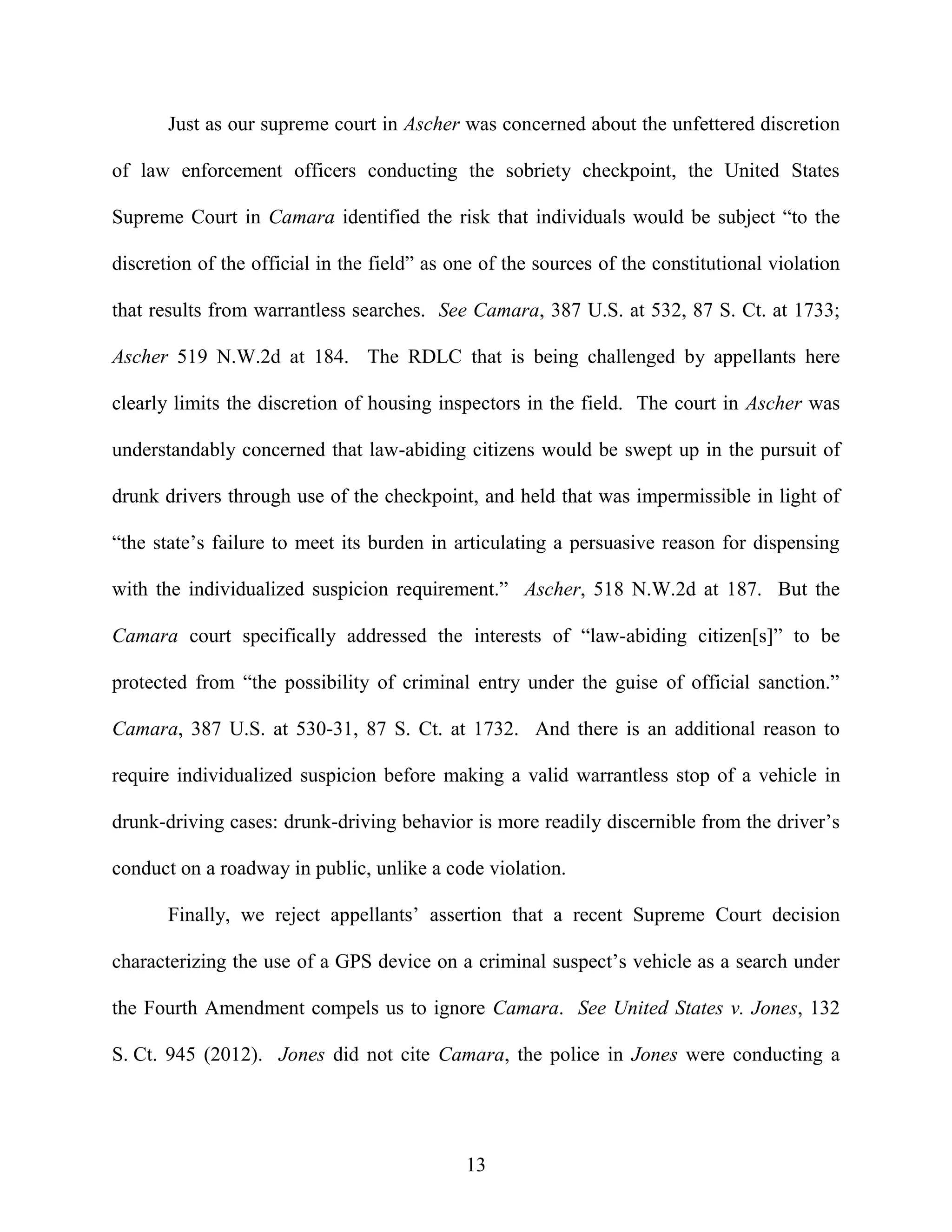 Just as our supreme court in Ascher was concerned about the unfettered discretion

of law enforcement officers conducting the sobriety checkpoint, the United States

Supreme Court in Camara identified the risk that individuals would be subject “to the

discretion of the official in the field” as one of the sources of the constitutional violation

that results from warrantless searches. See Camara, 387 U.S. at 532, 87 S. Ct. at 1733;

Ascher 519 N.W.2d at 184. The RDLC that is being challenged by appellants here

clearly limits the discretion of housing inspectors in the field. The court in Ascher was

understandably concerned that law-abiding citizens would be swept up in the pursuit of

drunk drivers through use of the checkpoint, and held that was impermissible in light of

“the state’s failure to meet its burden in articulating a persuasive reason for dispensing

with the individualized suspicion requirement.” Ascher, 518 N.W.2d at 187. But the

Camara court specifically addressed the interests of “law-abiding citizen[s]” to be

protected from “the possibility of criminal entry under the guise of official sanction.”

Camara, 387 U.S. at 530-31, 87 S. Ct. at 1732. And there is an additional reason to

require individualized suspicion before making a valid warrantless stop of a vehicle in

drunk-driving cases: drunk-driving behavior is more readily discernible from the driver’s

conduct on a roadway in public, unlike a code violation.

       Finally, we reject appellants’ assertion that a recent Supreme Court decision

characterizing the use of a GPS device on a criminal suspect’s vehicle as a search under

the Fourth Amendment compels us to ignore Camara. See United States v. Jones, 132

S. Ct. 945 (2012). Jones did not cite Camara, the police in Jones were conducting a




                                             13
 