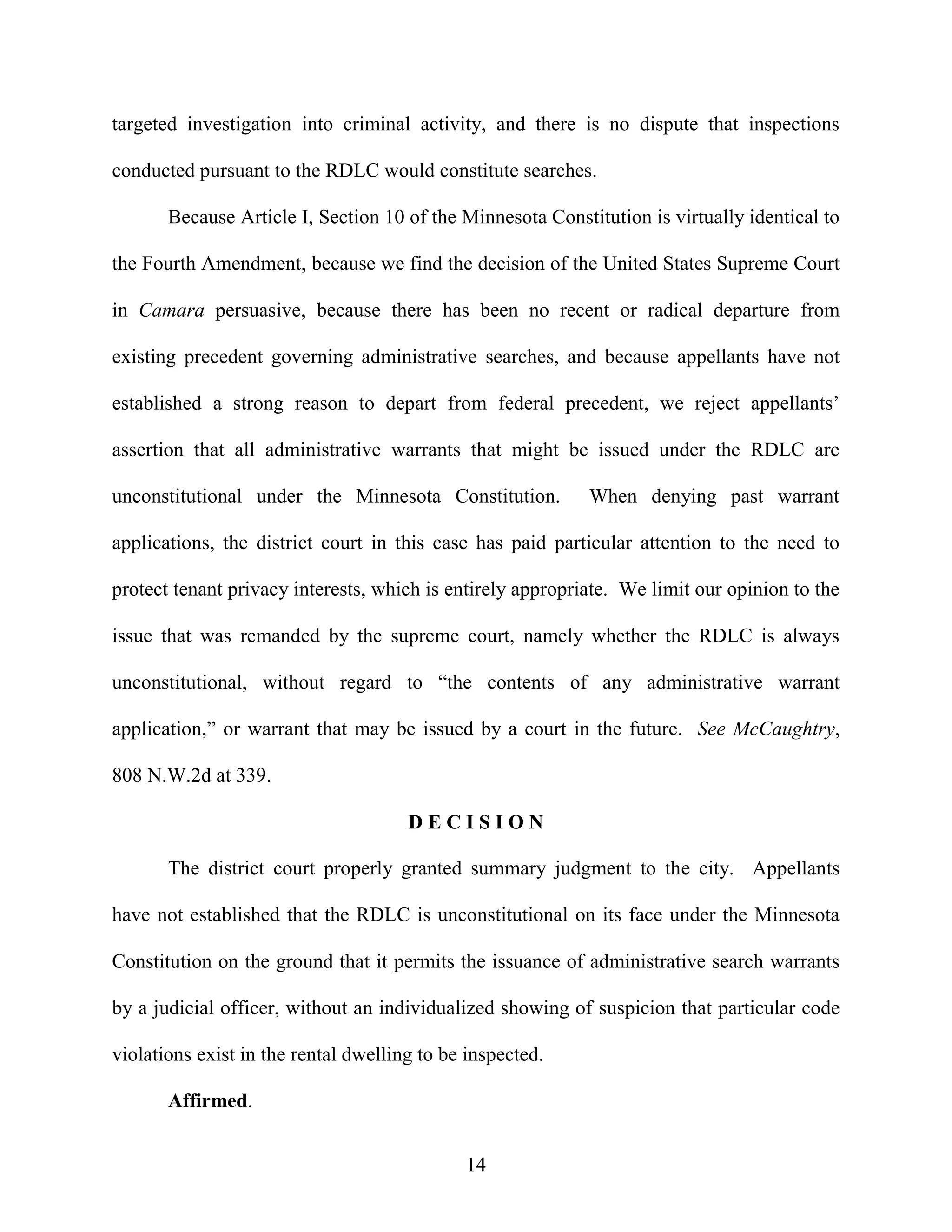 targeted investigation into criminal activity, and there is no dispute that inspections

conducted pursuant to the RDLC would constitute searches.

       Because Article I, Section 10 of the Minnesota Constitution is virtually identical to

the Fourth Amendment, because we find the decision of the United States Supreme Court

in Camara persuasive, because there has been no recent or radical departure from

existing precedent governing administrative searches, and because appellants have not

established a strong reason to depart from federal precedent, we reject appellants’

assertion that all administrative warrants that might be issued under the RDLC are

unconstitutional under the Minnesota Constitution.          When denying past warrant

applications, the district court in this case has paid particular attention to the need to

protect tenant privacy interests, which is entirely appropriate. We limit our opinion to the

issue that was remanded by the supreme court, namely whether the RDLC is always

unconstitutional, without regard to “the contents of any administrative warrant

application,” or warrant that may be issued by a court in the future. See McCaughtry,

808 N.W.2d at 339.

                                      DECISION

       The district court properly granted summary judgment to the city. Appellants

have not established that the RDLC is unconstitutional on its face under the Minnesota

Constitution on the ground that it permits the issuance of administrative search warrants

by a judicial officer, without an individualized showing of suspicion that particular code

violations exist in the rental dwelling to be inspected.

       Affirmed.


                                             14
 