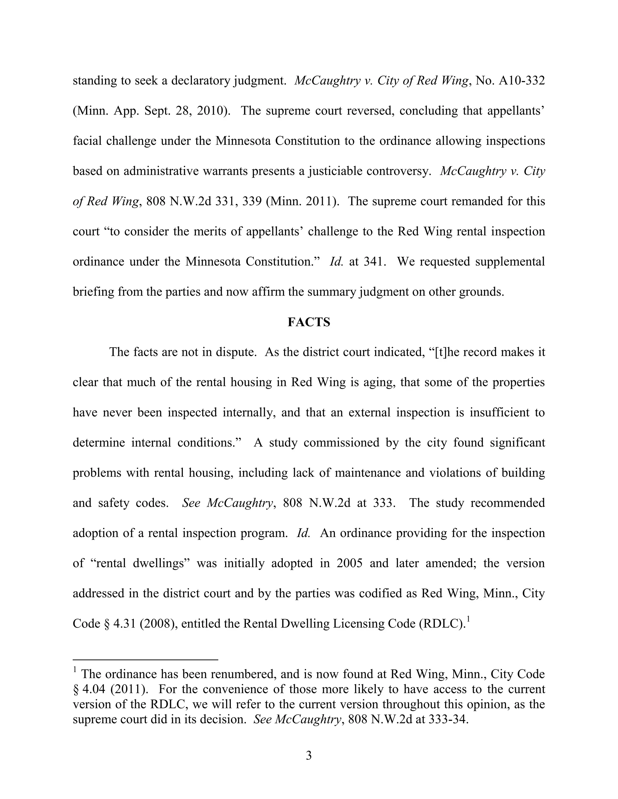 standing to seek a declaratory judgment. McCaughtry v. City of Red Wing, No. A10-332

(Minn. App. Sept. 28, 2010). The supreme court reversed, concluding that appellants’

facial challenge under the Minnesota Constitution to the ordinance allowing inspections

based on administrative warrants presents a justiciable controversy. McCaughtry v. City

of Red Wing, 808 N.W.2d 331, 339 (Minn. 2011). The supreme court remanded for this

court “to consider the merits of appellants’ challenge to the Red Wing rental inspection

ordinance under the Minnesota Constitution.” Id. at 341. We requested supplemental

briefing from the parties and now affirm the summary judgment on other grounds.

                                        FACTS

      The facts are not in dispute. As the district court indicated, “[t]he record makes it

clear that much of the rental housing in Red Wing is aging, that some of the properties

have never been inspected internally, and that an external inspection is insufficient to

determine internal conditions.” A study commissioned by the city found significant

problems with rental housing, including lack of maintenance and violations of building

and safety codes.   See McCaughtry, 808 N.W.2d at 333. The study recommended

adoption of a rental inspection program. Id. An ordinance providing for the inspection

of “rental dwellings” was initially adopted in 2005 and later amended; the version

addressed in the district court and by the parties was codified as Red Wing, Minn., City

Code § 4.31 (2008), entitled the Rental Dwelling Licensing Code (RDLC).1


1
  The ordinance has been renumbered, and is now found at Red Wing, Minn., City Code
§ 4.04 (2011). For the convenience of those more likely to have access to the current
version of the RDLC, we will refer to the current version throughout this opinion, as the
supreme court did in its decision. See McCaughtry, 808 N.W.2d at 333-34.

                                            3
 