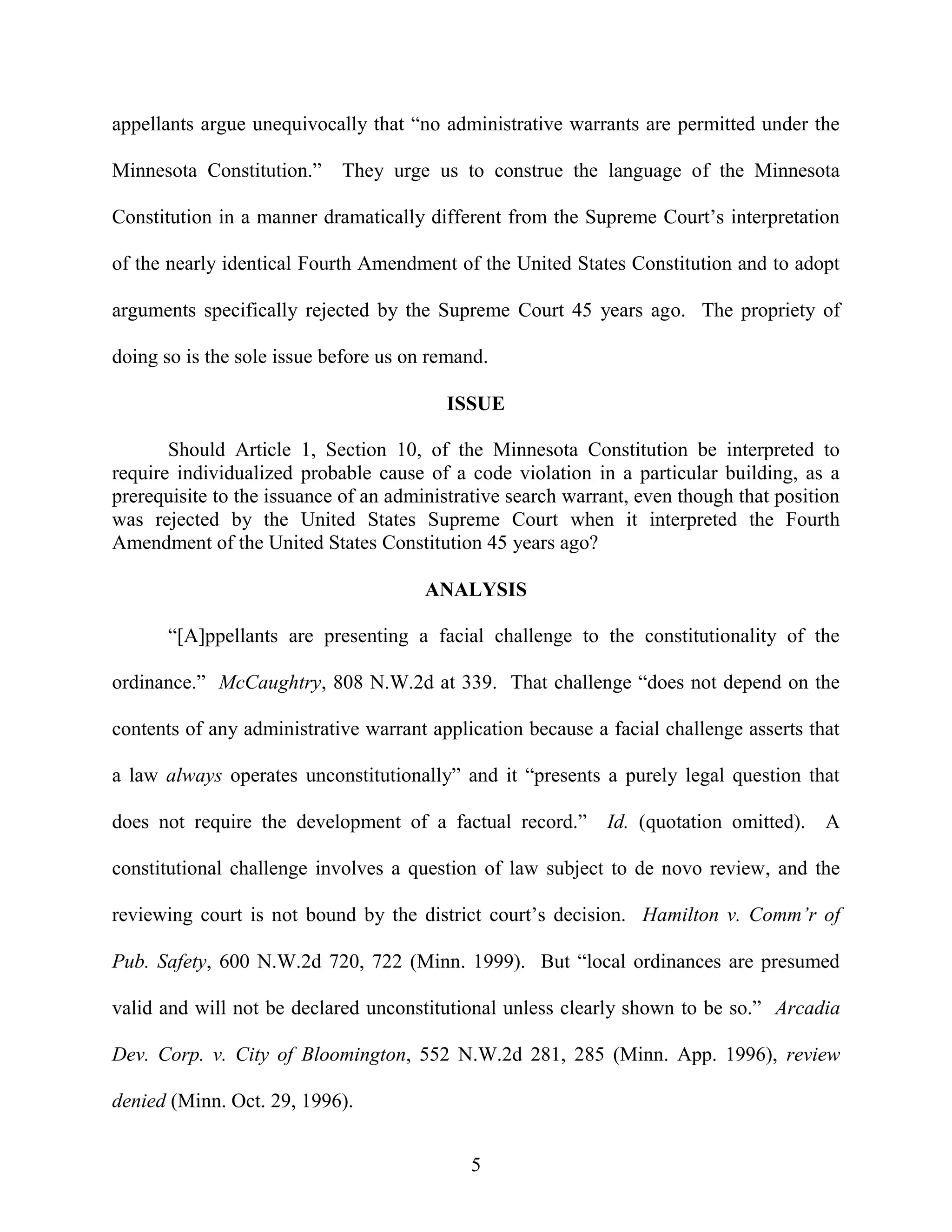 appellants argue unequivocally that “no administrative warrants are permitted under the

Minnesota Constitution.”    They urge us to construe the language of the Minnesota

Constitution in a manner dramatically different from the Supreme Court’s interpretation

of the nearly identical Fourth Amendment of the United States Constitution and to adopt

arguments specifically rejected by the Supreme Court 45 years ago. The propriety of

doing so is the sole issue before us on remand.

                                         ISSUE

       Should Article 1, Section 10, of the Minnesota Constitution be interpreted to
require individualized probable cause of a code violation in a particular building, as a
prerequisite to the issuance of an administrative search warrant, even though that position
was rejected by the United States Supreme Court when it interpreted the Fourth
Amendment of the United States Constitution 45 years ago?

                                       ANALYSIS

       “[A]ppellants are presenting a facial challenge to the constitutionality of the

ordinance.” McCaughtry, 808 N.W.2d at 339. That challenge “does not depend on the

contents of any administrative warrant application because a facial challenge asserts that

a law always operates unconstitutionally” and it “presents a purely legal question that

does not require the development of a factual record.”       Id. (quotation omitted). A

constitutional challenge involves a question of law subject to de novo review, and the

reviewing court is not bound by the district court’s decision. Hamilton v. Comm’r of

Pub. Safety, 600 N.W.2d 720, 722 (Minn. 1999). But “local ordinances are presumed

valid and will not be declared unconstitutional unless clearly shown to be so.” Arcadia

Dev. Corp. v. City of Bloomington, 552 N.W.2d 281, 285 (Minn. App. 1996), review

denied (Minn. Oct. 29, 1996).


                                            5
 